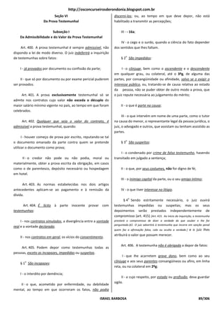 http://osconcurseirosderondonia.blogspot.com.br
                         Seção VI                                 discerni-los; ou, ao tempo em que deve depor, não está
                   Da Prova Testemunhal                           habilitado a transmitir as percepções;

                        Subseção I                                     III - - 16a;
    Da Admissibilidade e do Valor da Prova Testemunhal
                                                                       IV - o cego e o surdo, quando a ciência do fato depender
     Art. 400. A prova testemunhal é sempre admissível, não       dos sentidos que Ihes faltam.
dispondo a lei de modo diverso. O juiz indeferirá a inquirição
                                                                          o
de testemunhas sobre fatos:                                            § 2 São impedidos:

    I - já provados por documento ou confissão da parte;                I - o cônjuge, bem como o ascendente e o descendente
                                                                  em qualquer grau, ou colateral, até o 3ºg, de alguma das
     II - que só por documento ou por exame pericial puderem      partes, por consangüinidade ou afinidade, salvo se o exigir o
ser provados.                                                     interesse público, ou, tratando-se de causa relativa ao estado
                                                                  da pessoa, não se puder obter de outro modo a prova, que
     Art. 401. A prova exclusivamente testemunhal só se           o juiz repute necessária ao julgamento do mérito;
admite nos contratos cujo valor não exceda o décuplo do
maior salário mínimo vigente no país, ao tempo em que foram            II - o que é parte na causa;
celebrados.
                                                                        III - o que intervém em nome de uma parte, como o tutor
     Art. 402. Qualquer que seja o valor do contrato, é           na causa do menor, o representante legal da pessoa jurídica, o
admissível a prova testemunhal, quando:                           juiz, o advogado e outros, que assistam ou tenham assistido as
                                                                  partes.
      I - houver começo de prova por escrito, reputando-se tal
                                                                          o
o documento emanado da parte contra quem se pretende                   § 3 São suspeitos:
utilizar o documento como prova;
                                                                       I - o condenado por crime de falso testemunho, havendo
     II - o credor não pode ou não podia, moral ou                transitado em julgado a sentença;
materialmente, obter a prova escrita da obrigação, em casos
como o de parentesco, depósito necessário ou hospedagem                II - o que, por seus costumes, não for digno de fé;
em hotel.
                                                                       III - o inimigo capital da parte, ou o seu amigo íntimo;
      Art. 403. As normas estabelecidas nos dois artigos
antecedentes aplicam-se ao pagamento e à remissão da                   IV - o que tiver interesse no litígio.
dívida.
                                                                              o
                                                                       § 4 Sendo estritamente necessário, o juiz ouvirá
      Art. 404. É lícito à parte inocente provar com              testemunhas impedidas ou suspeitas; mas os seus
testemunhas:                                                      depoimentos serão prestados independentemente de
                                                                  compromisso (art. 415) [Art. 415. Ao início da inquirição, a testemunha
     I - nos contratos simulados, a divergência entre a vontade   prestará o compromisso de dizer a verdade do que souber e Ihe for
                                                                  perguntado.§Ú. O juiz advertirá à testemunha que incorre em sanção penal
real e a vontade declarada;
                                                                  quem faz a afirmação falsa, cala ou oculta a verdade.]   e o juiz Ihes
                                                                  atribuirá o valor que possam merecer.
    II - nos contratos em geral, os vícios do consentimento.

                                                                       Art. 406. A testemunha não é obrigada a depor de fatos:
     Art. 405. Podem depor como testemunhas todas as
pessoas, exceto as incapazes, impedidas ou suspeitas.
                                                                        I - que Ihe acarretem grave dano, bem como ao seu
       o                                                          cônjuge e aos seus parentes consangüíneos ou afins, em linha
    § 1 São incapazes:
                                                                  reta, ou na colateral em 2ºg;
    I - o interdito por demência;
                                                                        II - a cujo respeito, por estado ou profissão, deva guardar
                                                                  sigilo.
    II - o que, acometido por enfermidade, ou debilidade
mental, ao tempo em que ocorreram os fatos, não podia

                                                         ISRAEL BARBOSA                                                          89/306
 
