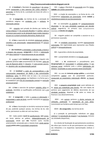 http://osconcurseirosderondonia.blogspot.com.br
     VI - é inviolável a liberdade de consciência e de crença,           XVII - é plena a liberdade de associação para fins lícitos,
sendo assegurado o livre exercício dos cultos religiosos e           vedada a de caráter paramilitar;
garantida, na forma da lei, a proteção aos locais de culto e a
suas liturgias;                                                          XVIII - a criação de associações e, na forma da lei, a de
                                                                     cooperativas independem de autorização, sendo vedada a
      VII - é assegurada, nos termos da lei, a prestação de          interferência estatal em seu funcionamento;
assistência religiosa nas entidades civis e militares de
internação coletiva;                                                      XIX - as associações só poderão ser compulsoriamente
                                                                     dissolvidas ou ter suas atividades suspensas por decisão
     VIII - ninguém será privado de direitos por motivo de           judicial, exigindo-se, no primeiro caso [compulsoriamente
crença religiosa ou de convicção filosófica ou política, salvo se    dissolvidas], o trânsito em julgado;
as invocar para eximir-se de obrigação legal a todos imposta e
recusar-se a cumprir prestação alternativa, fixada em lei;               XX - ninguém poderá ser compelido a associar-se ou a
                                                                     permanecer associado;
     IX - é livre a expressão da atividade intelectual, artística,
científica e de comunicação, independentemente de censura                 XXI - as entidades associativas, quando expressamente
ou licença;                                                          autorizadas, têm legitimidade para representar seus filiados
                                                                     judicial ou extrajudicialmente;
    X - são invioláveis a intimidade, a vida privada, a honra e
a imagem das pessoas, assegurado o direito a indenização                 XXII - é garantido o direito de propriedade;
pelo dano material ou moral decorrente de sua violação;
                                                                         XXIII - a propriedade atenderá a sua função social;
     XI - a casa é asilo inviolável do indivíduo, ninguém nela
podendo penetrar sem consentimento do morador, salvo em                    XXIV - a lei estabelecerá o procedimento para
caso de flagrante delito ou desastre, ou para prestar socorro,       desapropriação por necessidade ou utilidade pública, ou por
ou, durante o dia, por determinação judicial;                        interesse social, mediante justa e prévia indenização em
                                                                     dinheiro, ressalvados os casos previstos nesta Constituição;
       XII - é inviolável o sigilo da correspondência e das
comunicações telegráficas, de dados e das comunicações                   XXV - no caso de iminente perigo público, a autoridade
telefônicas, salvo, no último caso [de dados e das comunicações      competente poderá usar de propriedade particular,
telefônicas], por ordem judicial, nas hipóteses e na forma que a     assegurada ao proprietário indenização ulterior, se houver
lei estabelecer para fins de investigação criminal ou instrução      dano;
processual penal;
                                                                           XXVI - a pequena propriedade rural, assim definida em
    XIII - é livre o exercício de qualquer trabalho, ofício ou       lei, desde que trabalhada pela família, não será objeto de
profissão, atendidas as qualificações profissionais que a lei        penhora para pagamento de débitos decorrentes de sua
estabelecer;                                                         atividade produtiva, dispondo a lei sobre os meios de
                                                                     financiar o seu desenvolvimento;
    XIV - é assegurado a todos o acesso à informação e
resguardado o sigilo da fonte, quando necessário ao exercício               XXVII - aos autores pertence o direito exclusivo de
profissional;                                                        utilização, publicação ou reprodução de suas obras,
                                                                     transmissível aos herdeiros pelo tempo que a lei fixar;
    XV - é livre a locomoção no território nacional em tempo
de paz, podendo qualquer pessoa, nos termos da lei, nele                 XXVIII - são assegurados, nos termos da lei:
entrar, permanecer ou dele sair com seus bens;
                                                                         a) a proteção às participações individuais em obras
     XVI - todos podem reunir-se pacificamente, sem armas,           coletivas e à reprodução da imagem e voz humanas, inclusive
em locais abertos ao público, independentemente de                   nas atividades desportivas;
autorização, desde que não frustrem outra reunião
anteriormente convocada para o mesmo local, sendo apenas                 b) o direito de fiscalização do aproveitamento econômico
exigido prévio aviso à autoridade competente;                        das obras que criarem ou de que participarem aos criadores,
                                                                     aos intérpretes e às respectivas representações sindicais e
                                                                     associativas;

                                                             ISRAEL BARBOSA                                                    9/306
 