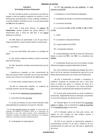 TRIBUNAL DE JUSTIÇA
                          Subseção II                                           Art. 411. São inquiridos em sua residência, ou onde
               Da Produção da Prova Testemunhal                            exercem a sua função:

     Art. 407. Incumbe às partes, no prazo que o juiz fixará ao                I - o Presidente e o Vice-Presidente da República;
designar a data da audiência, depositar em cartório o rol de
testemunhas, precisando-lhes o nome, profissão, residência e                   II - o presidente do Senado e o da Câmara dos Deputados;
o local de trabalho; omitindo-se o juiz, o rol será apresentado
até 10d antes da audiência.                                                    III - os ministros de Estado;

     §Ú. É lícito a cada parte oferecer, no máximo, 10                         IV - os ministros do STF, do STJ, do STM, do TSE, do TST e
testemunhas; quando qualquer das partes oferecer + 3                       do TCU;
testemunhas para a prova de cada fato, o juiz poderá
dispensar as restantes.                                                        V - o PGR;

     Art. 408. Depois de apresentado o rol, de que trata o                     Vl - os senadores e deputados federais;
artigo antecedente, a parte só pode substituir a testemunha:
                                                                               Vll - os governadores dos E/T/DF;
     I - que falecer;
                                                                               Vlll - os deputados estaduais;
    II - que, por enfermidade, não estiver em condições de
depor;                                                                         IX - os desembargadores dos TJ, os juízes dos Tribunais de
                                                                           Alçada, os juízes dos TRT e dos TRE e os conselheiros dos
    III - que, tendo mudado de residência, não for encontrada              TCE/DF;
pelo oficial de justiça.
                                                                               X - o embaixador de país que, por lei ou tratado, concede
    Art. 409. Quando for arrolado como testemunha o juiz da                idêntica prerrogativa ao agente diplomático do Brasil.
causa, este:
                                                                                §Ú. O juiz solicitará à autoridade que designe dia, hora e
      I - declarar-se-á impedido, se tiver conhecimento de                 local a fim de ser inquirida, remetendo-lhe cópia da PI ou da
fatos, que possam influir na decisão; caso em que será defeso              defesa oferecida pela parte, que arrolou como testemunha.
à parte, que o incluiu no rol, desistir de seu depoimento;
                                                                                 Art. 412. A testemunha é intimada a comparecer à
     II - se nada souber, mandará excluir o seu nome.                      audiência, constando do mandado dia, hora e local, bem
                                                                           como os nomes das partes e a natureza da causa. Se a
      Art. 410. As testemunhas depõem, na audiência de                     testemunha deixar de comparecer, sem motivo justificado,
instrução, perante o juiz da causa, exceto:                                será conduzida, respondendo pelas despesas do adiamento.

                                                                                  o
     I - as que prestam depoimento antecipadamente;                             § 1 A parte pode comprometer-se a levar à audiência a
                                                                           testemunha, independentemente de intimação; presumindo-
     II - as que são inquiridas por carta;                                 se, caso não compareça, que desistiu de ouvi-la.

                                                                                  o
    III - as que, por doença, ou outro motivo relevante, estão                  § 2 Quando figurar no rol de testemunhas funcionário
impossibilitadas de comparecer em juízo (art. 336, §Ú);                    público ou militar, o juiz o requisitará ao chefe da repartição
                                                                           ou ao comando do corpo em que servir.
- Art. 336. Salvo disposição especial em contrário, as provas devem ser
produzidas em audiência. §Ú. Quando a parte, ou a testemunha, por                  o
                                                                                 § 3 A intimação poderá ser feita pelo correio, sob
enfermidade, ou por outro motivo relevante, estiver impossibilitada de
comparecer à audiência, mas não de prestar depoimento, o juiz designará,   registro ou com entrega em mão própria, quando a
conforme as circunstâncias, dia, hora e lugar para inquiri-la.             testemunha tiver residência certa.

     IV - as designadas no artigo seguinte.                                     Art. 413. O juiz inquirirá as testemunhas separada e
                                                                           sucessivamente; primeiro as do autor e depois as do réu,
                                                                           providenciando de modo que uma não ouça o depoimento
                                                                           das outras.

                                                              ALISSON FIDELIS                                                       90/306
 