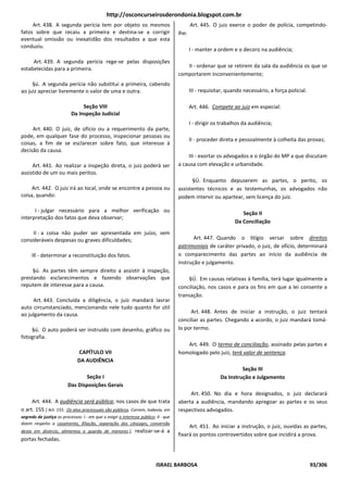 http://osconcurseirosderondonia.blogspot.com.br
     Art. 438. A segunda perícia tem por objeto os mesmos                                   Art. 445. O juiz exerce o poder de polícia, competindo-
fatos sobre que recaiu a primeira e destina-se a corrigir                            lhe:
eventual omissão ou inexatidão dos resultados a que esta
conduziu.
                                                                                            I - manter a ordem e o decoro na audiência;

     Art. 439. A segunda perícia rege-se pelas disposições
estabelecidas para a primeira.                                                          II - ordenar que se retirem da sala da audiência os que se
                                                                                     comportarem inconvenientemente;
     §ú. A segunda perícia não substitui a primeira, cabendo
ao juiz apreciar livremente o valor de uma e outra.                                         III - requisitar, quando necessário, a força policial.

                                Seção VIII                                                  Art. 446. Compete ao juiz em especial:
                           Da Inspeção Judicial
                                                                                            I - dirigir os trabalhos da audiência;
     Art. 440. O juiz, de ofício ou a requerimento da parte,
pode, em qualquer fase do processo, inspecionar pessoas ou
                                                                                            II - proceder direta e pessoalmente à colheita das provas;
coisas, a fim de se esclarecer sobre fato, que interesse à
decisão da causa.
                                                                                         III - exortar os advogados e o órgão do MP a que discutam
     Art. 441. Ao realizar a inspeção direta, o juiz poderá ser                      a causa com elevação e urbanidade.
assistido de um ou mais peritos.
                                                                                           §Ú. Enquanto depuserem as partes, o perito, os
     Art. 442. O juiz irá ao local, onde se encontre a pessoa ou                     assistentes técnicos e as testemunhas, os advogados não
coisa, quando:                                                                       podem intervir ou apartear, sem licença do juiz.

      I - julgar necessário para a melhor verificação ou                                                            Seção II
interpretação dos fatos que deva observar;
                                                                                                                 Da Conciliação
     II - a coisa não puder ser apresentada em juízo, sem
consideráveis despesas ou graves dificuldades;                                              Art. 447. Quando o litígio versar sobre direitos
                                                                                     patrimoniais de caráter privado, o juiz, de ofício, determinará
     Ill - determinar a reconstituição dos fatos.                                    o comparecimento das partes ao início da audiência de
                                                                                     instrução e julgamento.
     §ú. As partes têm sempre direito a assistir à inspeção,
prestando esclarecimentos e fazendo observações que                                      §Ú. Em causas relativas à família, terá lugar igualmente a
reputem de interesse para a causa.                                                   conciliação, nos casos e para os fins em que a lei consente a
                                                                                     transação.
     Art. 443. Concluída a diligência, o juiz mandará lavrar
auto circunstanciado, mencionando nele tudo quanto for útil
ao julgamento da causa.                                                                   Art. 448. Antes de iniciar a instrução, o juiz tentará
                                                                                     conciliar as partes. Chegando a acordo, o juiz mandará tomá-
    §ú. O auto poderá ser instruído com desenho, gráfico ou                          lo por termo.
fotografia.
                                                                                        Art. 449. O termo de conciliação, assinado pelas partes e
                                CAPÍTULO VII                                         homologado pelo juiz, terá valor de sentença.
                               DA AUDIÊNCIA
                                                                                                                   Seção III
                                Seção I                                                                   Da Instrução e Julgamento
                         Das Disposições Gerais
                                                                                          Art. 450. No dia e hora designados, o juiz declarará
     Art. 444. A audiência será pública; nos casos de que trata                      aberta a audiência, mandando apregoar as partes e os seus
o art. 155 [ Art. 155. Os atos processuais são públicos. Correm, todavia, em         respectivos advogados.
segredo de justiça os processos: I - em que o exigir o interesse público; Il - que
dizem respeito a casamento, filiação, separação dos cônjuges, conversão
                                                                                          Art. 451. Ao iniciar a instrução, o juiz, ouvidas as partes,
desta em divórcio, alimentos e guarda de menores.],           realizar-se-á a
                                                                                     fixará os pontos controvertidos sobre que incidirá a prova.
portas fechadas.



                                                                          ISRAEL BARBOSA                                                             93/306
 