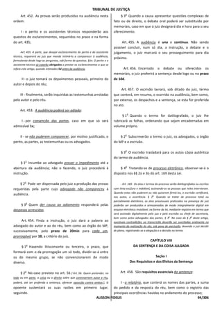 TRIBUNAL DE JUSTIÇA
                                                                                          o
    Art. 452. As provas serão produzidas na audiência nesta                           § 3 Quando a causa apresentar questões complexas de
ordem:                                                                           fato ou de direito, o debate oral poderá ser substituído por
                                                                                 memoriais, caso em que o juiz designará dia e hora para o seu
     I - o perito e os assistentes técnicos responderão aos                      oferecimento.
quesitos de esclarecimentos, requeridos no prazo e na forma
do art. 435;                                                                          Art. 455. A audiência é una e contínua. Não sendo
                                                                                 possível concluir, num só dia, a instrução, o debate e o
      -Art. 435. A parte, que desejar esclarecimento do perito e do assistente   julgamento, o juiz marcará o seu prosseguimento para dia
técnico, requererá ao juiz que mande intimá-lo a comparecer à audiência,
                                                                                 próximo.
formulando desde logo as perguntas, sob forma de quesitos. §ún. O perito e o
assistente técnico só estarão obrigados a prestar os esclarecimentos a que se
refere este artigo, quando intimados 5d antes da audiência.                            Art. 456. Encerrado o debate ou oferecidos os
                                                                                 memoriais, o juiz proferirá a sentença desde logo ou no prazo
     II - o juiz tomará os depoimentos pessoais, primeiro do                     de 10d.
autor e depois do réu;
                                                                                      Art. 457. O escrivão lavrará, sob ditado do juiz, termo
    III - finalmente, serão inquiridas as testemunhas arroladas                  que conterá, em resumo, o ocorrido na audiência, bem como,
pelo autor e pelo réu.                                                           por extenso, os despachos e a sentença, se esta for proferida
                                                                                 no ato.
     Art. 453. A audiência poderá ser adiada:
                                                                                              o
                                                                                       § 1 Quando o termo for datilografado, o juiz Ihe
    I - por convenção das partes, caso em que só será                            rubricará as folhas, ordenando que sejam encadernadas em
admissível 1x;                                                                   volume próprio.

                                                                                          o
     Il - se não puderem comparecer, por motivo justificado, o                       § 2 Subscreverão o termo o juiz, os advogados, o órgão
perito, as partes, as testemunhas ou os advogados.                               do MP e o escrivão.

                                                                                          o
                                                                                      § 3 O escrivão trasladará para os autos cópia autêntica
                                                                                 do termo de audiência.
         o
     § 1 Incumbe ao advogado provar o impedimento até a
                                                                                          o
abertura da audiência; não o fazendo, o juiz procederá à                             § 4 Tratando-se de processo eletrônico, observar-se-á o
instrução.                                                                       disposto nos §§ 2o e 3o do art. 169 desta Lei.

         o
    § 2 Pode ser dispensada pelo juiz a produção das provas                           - Art. 169. Os atos e termos do processo serão datilografados ou escritos
requeridas pela parte cujo advogado não compareceu à                             com tinta escZura e indelével, assinando-os as pessoas que neles intervieram.
                                                                                 Quando estas não puderem ou não quiserem firmá-los, o escrivão certificará,
audiência.
                                                                                 nos autos, a ocorrência. § 2o Quando se tratar de processo total ou
                                                                                 parcialmente eletrônico, os atos processuais praticados na presença do juiz
          o
    § 3 Quem der causa ao adiamento responderá pelas                             poderão ser produzidos e armazenados de modo integralmente digital em
despesas acrescidas.                                                             arquivo eletrônico inviolável, na forma da lei, mediante registro em termo que
                                                                                 será assinado digitalmente pelo juiz e pelo escrivão ou chefe de secretaria,
                                                                                 bem como pelos advogados das partes. § 3o No caso do § 2o deste artigo,
     Art. 454. Finda a instrução, o juiz dará a palavra ao                       eventuais contradições na transcrição deverão ser suscitadas oralmente no
advogado do autor e ao do réu, bem como ao órgão do MP,                          momento da realização do ato, sob pena de preclusão, devendo o juiz decidir
sucessivamente, pelo prazo de 20min para cada um,                                de plano, registrando-se a alegação e a decisão no termo.
prorrogável por 10, a critério do juiz.
                                                                                                             CAPÍTULO VIII
          o
     § 1 Havendo litisconsorte ou terceiro, o prazo, que                                            DA SENTENÇA E DA COISA JULGADA
formará com o da prorrogação um só todo, dividir-se-á entre
os do mesmo grupo, se não convencionarem de modo                                                                   Seção I
diverso.                                                                                          Dos Requisitos e dos Efeitos da Sentença

         o
     § 2 No caso previsto no art. 56 [ Art. 56. Quem pretender, no                    Art. 458. São requisitos essenciais da sentença:
todo ou em parte, a coisa ou o direito sobre que controvertem autor e réu,
                                                   o        I - o relatório, que conterá os nomes das partes, a suma
poderá, até ser proferida a sentença, oferecer oposição contra ambos.],
opoente sustentará as suas razões em primeiro lugar, do pedido e da resposta do réu, bem como o registro das
seguindo.                                              principais ocorrências havidas no andamento do processo;
                                             ALISSON FIDELIS                                                  94/306
 