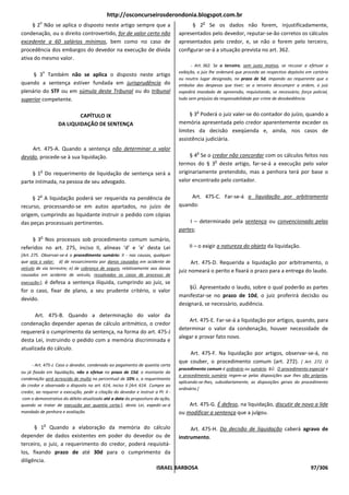http://osconcurseirosderondonia.blogspot.com.br
          o                                                                                     o
     § 2 Não se aplica o disposto neste artigo sempre que a                              § 2 Se os dados não forem, injustificadamente,
condenação, ou o direito controvertido, for de valor certo não                     apresentados pelo devedor, reputar-se-ão corretos os cálculos
excedente a 60 salários mínimos, bem como no caso de                               apresentados pelo credor, e, se não o forem pelo terceiro,
procedência dos embargos do devedor na execução de dívida                          configurar-se-á a situação prevista no art. 362.
ativa do mesmo valor.
                                                                                          - Art. 362. Se o terceiro, sem justo motivo, se recusar a efetuar a
              o                                                                    exibição, o juiz lhe ordenará que proceda ao respectivo depósito em cartório
     § 3 Também não se aplica o disposto neste artigo
                                                                                   ou noutro lugar designado, no prazo de 5d, impondo ao requerente que o
quando a sentença estiver fundada em jurisprudência do                             embolse das despesas que tiver; se o terceiro descumprir a ordem, o juiz
plenário do STF ou em súmula deste Tribunal ou do tribunal                         expedirá mandado de apreensão, requisitando, se necessário, força policial,
superior competente.                                                               tudo sem prejuízo da responsabilidade por crime de desobediência.

                                                                                            o
                           CAPÍTULO IX                                                  § 3 Poderá o juiz valer-se do contador do juízo, quando a
                   DA LIQUIDAÇÃO DE SENTENÇA                                       memória apresentada pelo credor aparentemente exceder os
                                                                                   limites da decisão exeqüenda e, ainda, nos casos de
                                                                                   assistência judiciária.
     Art. 475-A. Quando a sentença não determinar o valor
                                                                                            o
devido, procede-se à sua liquidação.                                                    § 4 Se o credor não concordar com os cálculos feitos nos
                                                                                                  o
                                                                                   termos do § 3 deste artigo, far-se-á a execução pelo valor
          o
     § 1 Do requerimento de liquidação de sentença será a                          originariamente pretendido, mas a penhora terá por base o
parte intimada, na pessoa de seu advogado.                                         valor encontrado pelo contador.

          o
     § 2 A liquidação poderá ser requerida na pendência de                             Art. 475-C. Far-se-á a liquidação por arbitramento
recurso, processando-se em autos apartados, no juízo de                            quando:
origem, cumprindo ao liquidante instruir o pedido com cópias
das peças processuais pertinentes.                                                      I – determinado pela sentença ou convencionado pelas
                                                                                   partes;
          o
     § 3 Nos processos sob procedimento comum sumário,
referidos no art. 275, inciso II, alíneas ‘d’ e ‘e’ desta Lei                           II – o exigir a natureza do objeto da liquidação.
[Art. 275. Observar-se-á o procedimento sumário: II - nas causas, qualquer
que seja o valor: d) de ressarcimento por danos causados em acidente de                  Art. 475-D. Requerida a liquidação por arbitramento, o
veículo de via terrestre; e) de cobrança de seguro, relativamente aos danos
                                                                                   juiz nomeará o perito e fixará o prazo para a entrega do laudo.
causados em acidente de veículo, ressalvados os casos de processo de
         é defesa a sentença ilíquida, cumprindo ao juiz, se
execução;],
                                                                                        §Ú. Apresentado o laudo, sobre o qual poderão as partes
for o caso, fixar de plano, a seu prudente critério, o valor
                                                                                   manifestar-se no prazo de 10d, o juiz proferirá decisão ou
devido.
                                                                                   designará, se necessário, audiência.
      Art. 475-B. Quando a determinação do valor da
                                                                                       Art. 475-E. Far-se-á a liquidação por artigos, quando, para
condenação depender apenas de cálculo aritmético, o credor
                                                                                   determinar o valor da condenação, houver necessidade de
requererá o cumprimento da sentença, na forma do art. 475-J
                                                                                   alegar e provar fato novo.
desta Lei, instruindo o pedido com a memória discriminada e
atualizada do cálculo.
                                                                                       Art. 475-F. Na liquidação por artigos, observar-se-á, no
                                                                                   que couber, o procedimento comum (art. 272). [ Art. 272. O
     - Art. 475-J. Caso o devedor, condenado ao pagamento de quantia certa
                                                                                   procedimento comum é ordinário ou sumário. §Ú. O procedimento especial e
ou já fixada em liquidação, não o efetue no prazo de 15d, o montante da
                                                                                   o procedimento sumário regem-se pelas disposições que Ihes são próprias,
condenação será acrescido de multa no percentual de 10% e, a requerimento
                                                                                   aplicando-se-lhes, subsidiariamente, as disposições gerais do procedimento
do credor e observado o disposto no art. 614, inciso II [Art. 614. Cumpre ao
                                                                                   ordinário.]
credor, ao requerer a execução, pedir a citação do devedor e instruir a PI: II -
 com o demonstrativo do débito atualizado até a data da propositura da ação,
quando se tratar de execução por quantia certa;], desta Lei, expedir-se-á              Art. 475-G. É defeso, na liquidação, discutir de novo a lide
mandado de penhora e avaliação.                                                    ou modificar a sentença que a julgou.

              o
      § 1 Quando a elaboração da memória do cálculo               Art. 475-H. Da decisão de liquidação caberá agravo de
depender de dados existentes em poder do devedor ou de instrumento.
terceiro, o juiz, a requerimento do credor, poderá requisitá-
los, fixando prazo de até 30d para o cumprimento da
diligência.
                                                      ISRAEL BARBOSA                                             97/306
 
