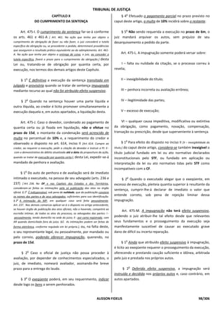 TRIBUNAL DE JUSTIÇA
                                                                                            o
                          CAPÍTULO X                                                   § 4 Efetuado o pagamento parcial no prazo previsto no
                  DO CUMPRIMENTO DA SENTENÇA                                       caput deste artigo, a multa de 10% incidirá sobre o restante.

                                                                                            o
    Art. 475-I. O cumprimento da sentença far-se-á conforme                             § 5 Não sendo requerida a execução no prazo de 6m, o
os arts. 461 e 461-A [ Art. 461. Na ação que tenha por objeto o                    juiz mandará arquivar os autos, sem prejuízo de seu
cumprimento de obrigação de fazer ou não fazer, o juiz concederá a tutela          desarquivamento a pedido da parte.
específica da obrigação ou, se procedente o pedido, determinará providências
que assegurem o resultado prático equivalente ao do adimplemento. Art. 461-
A. Na ação que tenha por objeto a entrega de coisa, o juiz, ao conceder a               Art. 475-L. A impugnação somente poderá versar sobre:
tutela específica, fixará o prazo para o cumprimento da obrigação.] desta
Lei ou, tratando-se de obrigação por quantia certa, por                                 I – falta ou nulidade da citação, se o processo correu à
execução, nos termos dos demais artigos deste Capítulo.                            revelia;

          o
     § 1 É definitiva a execução da sentença transitada em                              II – inexigibilidade do título;
julgado e provisória quando se tratar de sentença impugnada
mediante recurso ao qual não foi atribuído efeito suspensivo.                           III – penhora incorreta ou avaliação errônea;

          o
     § 2 Quando na sentença houver uma parte líquida e                                  IV – ilegitimidade das partes;
outra ilíquida, ao credor é lícito promover simultaneamente a
execução daquela e, em autos apartados, a liquidação desta.                             V – excesso de execução;


    Art. 475-J. Caso o devedor, condenado ao pagamento de                               VI – qualquer causa impeditiva, modificativa ou extintiva
quantia certa ou já fixada em liquidação, não o efetue no                          da obrigação, como pagamento, novação, compensação,
prazo de 15d, o montante da condenação será acrescido de                           transação ou prescrição, desde que superveniente à sentença.
multa no percentual de 10% e, a requerimento do credor e
                                                                                           o
observado o disposto no art. 614, inciso II [Art. 614. Cumpre ao                          § 1 Para efeito do disposto no inciso II [II – inexigibilidade do
credor, ao requerer a execução, pedir a citação do devedor e instruir a PI: II -   título;] do caput deste artigo, considera-se também inexigível o
 com o demonstrativo do débito atualizado até a data da propositura da ação,       título judicial fundado em lei ou ato normativo declarados
quando se tratar de execução por quantia certa;], desta    Lei, expedir-se-á       inconstitucionais pelo STF, ou fundado em aplicação ou
mandado de penhora e avaliação.                                                    interpretação da lei ou ato normativo tidas pelo STF como
                                                                                   incompatíveis com a CF.
         o
     § 1 Do auto de penhora e de avaliação será de imediato
intimado o executado, na pessoa de seu advogado (arts. 236 e                                o
                                                                                        § 2 Quando o executado alegar que o exeqüente, em
237) [ Art. 236. No DF e nas Capitais dos Estados e dos Territórios,               excesso de execução, pleiteia quantia superior à resultante da
consideram-se feitas as intimações pela só publicação dos atos no órgão
                                                                                   sentença, cumprir-lhe-á declarar de imediato o valor que
oficial. § 1o É indispensável, sob pena de nulidade, que da publicação constem
os nomes das partes e de seus advogados, suficientes para sua identificação.       entende correto, sob pena de rejeição liminar dessa
§ 2o A intimação do MP, em qualquer caso será feita pessoalmente.                  impugnação.
Art. 237. Nas demais comarcas aplicar-se-á o disposto no artigo antecedente,
se houver órgão de publicação dos atos oficiais; não o havendo, competirá ao
                                                                                       Art. 475-M. A impugnação não terá efeito suspensivo,
escrivão intimar, de todos os atos do processo, os advogados das partes: I -
 pessoalmente, tendo domicílio na sede do juízo; II - por carta registrada, com    podendo o juiz atribuir-lhe tal efeito desde que relevantes
AR quando domiciliado fora do juízo. §Ú. As intimações podem ser feitas de         seus fundamentos e o prosseguimento da execução seja
                                          ou, na falta deste,
forma eletrônica, conforme regulado em lei própria.],                              manifestamente suscetível de causar ao executado grave
o seu representante legal, ou pessoalmente, por mandado ou                         dano de difícil ou incerta reparação.
pelo correio, podendo oferecer impugnação, querendo, no
                                                                                           o
prazo de 15d.                                                                            § 1 Ainda que atribuído efeito suspensivo à impugnação,
                                                                                   é lícito ao exeqüente requerer o prosseguimento da execução,
              o
      § 2 Caso o oficial de justiça não possa proceder à                           oferecendo e prestando caução suficiente e idônea, arbitrada
avaliação, por depender de conhecimentos especializados, o                         pelo juiz e prestada nos próprios autos.
juiz, de imediato, nomeará avaliador, assinando-lhe breve
                                                                                                o
prazo para a entrega do laudo.                                                           § 2 Deferido efeito suspensivo, a impugnação será
                                                                                   instruída e decidida nos próprios autos e, caso contrário, em
          o
    § 3 O exeqüente poderá, em seu requerimento, indicar                           autos apartados.
desde logo os bens a serem penhorados.


                                                                     ALISSON FIDELIS                                                              98/306
 