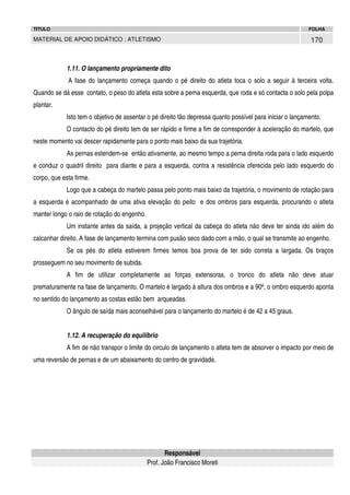 TITULO

FOLHA

MATERIAL DE APOIO DIDÁTICO : ATLETISMO

170

1.11. O lançamento propriamente dito
A fase do lançamento começa quando o pé direito do atleta toca o solo a seguir à terceira volta.
Quando se dá esse contato, o peso do atleta esta sobre a perna esquerda, que roda e só contacta o solo pela polpa
plantar.
Isto tem o objetivo de assentar o pé direito tão depressa quanto possível para iniciar o lançamento.
O contacto do pé direito tem de ser rápido e firme a fim de corresponder à aceleração do martelo, que
neste momento vai descer rapidamente para o ponto mais baixo da sua trajetória.
As pernas estendem-se então ativamente, ao mesmo tempo a perna direita roda para o lado esquerdo
e conduz o quadril direito para diante e para a esquerda, contra a resistência oferecida pelo lado esquerdo do
corpo, que esta firme.
Logo que a cabeça do martelo passa pelo ponto mais baixo da trajetória, o movimento de rotação para
a esquerda é acompanhado de uma ativa elevação do peito e dos ombros para esquerda, procurando o atleta
manter longo o raio de rotação do engenho.
Um instante antes da saída, a projeção vertical da cabeça do atleta não deve ter ainda ido além do
calcanhar direito. A fase de lançamento termina com puxão seco dado com a mão, o qual se transmite ao engenho.
Se os pés do atleta estiverem firmes temos boa prova de ter sido correta a largada. Os braços
prosseguem no seu movimento de subida.
A fim de utilizar completamente as forças extensoras, o tronco do atleta não deve atuar
prematuramente na fase de lançamento. O martelo é largado à altura dos ombros e a 90º, o ombro esquerdo aponta
no sentido do lançamento as costas estão bem arqueadas.
O ângulo de saída mais aconselhável para o lançamento do martelo é de 42 a 45 graus.
1.12. A recuperação do equilíbrio
A fim de não transpor o limite do circulo de lançamento o atleta tem de absorver o impacto por meio de
uma reversão de pernas e de um abaixamento do centro de gravidade.

Responsável
Prof. João Francisco Moreti

 