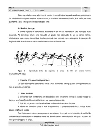 TITULO

FOLHA

57

MATERIAL DE APOIO DIDÁTICO : ATLETISMO

Assim que o joelho passa pelo bordo da barreira é necessário levar a coxa à posição conveniente para
um correto impulso no passo seguinte. No seu conjunto, o movimento deste membro inferior, é de subida, de modo
que no final a coxa está ligeiramente apontada para cima.
2.8 Posição do corpo
A correta trajetória de transposição da barreira de 84 cm não necessita de uma inclinação muita
exagerada. As corredoras tomam uma inclinação um pouco mais acentuada do que na corrida normal,
principalmente para o centro de gravidade ficar bem colocado para o contato com o solo depois da passagem. O
ângulo depende da estatura e as atletas mais baixas costumam inclinar-se mais.

Figura 23 - Representação Gráfica das seqüências da corrida

do 100m com barreiras feminino

(SCHMOLINSKY,1982).
3. CORRIDA DOS 400m COM BARREIRAS
De todas as disciplinas de barreiras, esta é a mais esgotante e a fadiga que lhe corresponde dificulta
mais a aprendizagem técnica.
3.1 Ritmo da corrida
O corredor de 400m com barreiras tem de depois de dar o conveniente número de passos, transpor as
barreiras sem hesitações e utilizar completamente a sua capacidade de corrida.
O ritmo em função da forma de cada atleta é variável nas várias partes da prova.
A maioria dos corredores cobre os 45m de aproximação à primeira barreira em 22 passos, muitos
poucos em 21 ou 23 passos.
Quando se usa um número par de passos, a perna traseira é colocada no bloco dianteiro da partida. Na
corrida entre as barreiras aplica-se a regra de manter até à última barreira o ritmo adotado, pois que a mudança de
ritmo provocaria perda de tempo.
Responsável
Prof. João Francisco Moreti

 