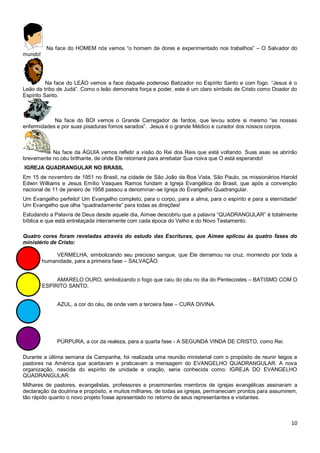 10
Na face do HOMEM nós vemos “o homem de dores e experimentado nos trabalhos” – O Salvador do
mundo!
Na face do LEÃO vemos a face daquele poderoso Batizador no Espírito Santo e com fogo. “Jesus é o
Leão da tribo de Judá”. Como o leão demonstra força e poder, este é um claro símbolo de Cristo como Doador do
Espírito Santo.
Na face do BOI vemos o Grande Carregador de fardos, que levou sobre si mesmo “as nossas
enfermidades e por suas pisaduras fomos sarados”. Jesus é o grande Médico e curador dos nossos corpos.
Na face da ÁGUIA vemos refletir a visão do Rei dos Reis que está voltando. Suas asas se abrirão
brevemente no céu brilhante, de onde Ele retornará para arrebatar Sua noiva que O está esperando!
IGREJA QUADRANGULAR NO BRASIL
Em 15 de novembro de 1951 no Brasil, na cidade de São João da Boa Vista, São Paulo, os missionários Harold
Edwin Williams e Jesus Emílio Vasques Ramos fundam a Igreja Evangélica do Brasil, que após a convenção
nacional de 11 de janeiro de 1958 passou a denominar–se Igreja do Evangelho Quadrangular.
Um Evangelho perfeito! Um Evangelho completo, para o corpo, para a alma, para o espírito e para a eternidade!
Um Evangelho que olha “quadradamente” para todas as direções!
Estudando a Palavra de Deus desde aquele dia, Aimee descobriu que a palavra “QUADRANGULAR” é totalmente
bíblica e que está entrelaçada inteiramente com cada época do Velho e do Novo Testamento.
Quatro cores foram reveladas através do estudo das Escrituras, que Aimee aplicou às quatro fases do
ministério de Cristo:
VERMELHA, simbolizando seu precioso sangue, que Ele derramou na cruz, morrendo por toda a
humanidade, para a primeira fase – SALVAÇÃO.
AMARELO OURO, simbolizando o fogo que caiu do céu no dia do Pentecostes – BATISMO COM O
ESPÍRITO SANTO.
AZUL, a cor do céu, de onde vem a terceira fase – CURA DIVINA.
PÚRPURA, a cor da realeza, para a quarta fase - A SEGUNDA VINDA DE CRISTO, como Rei.
Durante a última semana da Campanha, foi realizada uma reunião ministerial com o propósito de reunir leigos e
pastores na América que aceitavam e praticavam a mensagem do EVANGELHO QUADRANGULAR. A nova
organização, nascida do espírito de unidade e oração, seria conhecida como: IGREJA DO EVANGELHO
QUADRANGULAR.
Milhares de pastores, evangelistas, professores e proeminentes membros de igrejas evangélicas assinaram a
declaração da doutrina e propósito, e muitos milhares, de todas as igrejas, permaneciam prontos para assumirem,
tão rápido quanto o novo projeto fosse apresentado no retorno de seus representantes e visitantes.
 