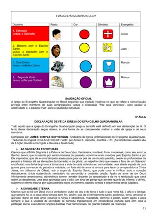 11
EVANGELHO QUADRANGULAR
Doutrina Rosto Cor Símbolo Evangelho
1. Salvação
Jesus, o Salvador Lucas
2. Batismo com o Espírito
Santo
Jesus, o Batizador com o
Espírito Santo
João
3. Cura Divina.
Jesus, o Médico Divino
Marcos
1. Segunda Vinda
Jesus, o Rei que Voltará
Mateus
SAUDAÇÃO OFICIAL
A igreja do Evangelho Quadrangular no Brasil seguindo sua tradição histórica no que se refere a comunicação
privada entre membros de suas congregações, utiliza a expressão “Paz seja convosco”, para saudar a
coletividade e, a palavra “Paz”, para a saudação individual.
6ª AULA
DECLARAÇÃO DE FÉ DA IGREJA DO EVANGELHO QUADRANGULAR
Tudo aquilo que a Igreja do Evangelho Quadrangular prega e acredita está definido em sua declaração de fé. O
texto dessa declaração segue abaixo, é uma forma de se compreender melhor a visão da igreja e de seus
membros.
Compilada por: AIMEE SEMPLE McPHERSON, fundadora da Igreja (Internacional) do Evangelho Quadrangular.
Traduzido do original DECLARATION OF FAITH por Anísio S. Dametto - Curitiba - PR. (As referências usadas são
da Edição Revista e Corrigida e Revista e Atualizada).
 AS SAGRADAS ESCRITURAS
Cremos que a Bíblia Sagrada é a Palavra do Deus Vivo; Verdadeira, imutável, firme, inabalável, como seu autor, o
Senhor Jeová; que foi escrita por santos homens do passado, conforme eram movidos pelo Espírito Santo e por
Ele inspirados; que ela é uma lâmpada acesa para guiar os pés de um mundo perdido, desde as profundezas do
pecado e tristeza até as elevações da honradez e da glória; um espelho claro que revela a face de um Salvador
crucificado; uma linha de prumo a tornar reta a vida de cada indivíduo ou comunidade; uma afiada espada de dois
gumes para convencer do pecado e maldade; um forte elo de amor e ternura para levar os arrependidos a Cristo
Jesus; um bálsamo de Gilead, sob o sopro do Espírito Santo, que pode curar e vivificar todo o coração
desfalecente; único sustentáculo verdadeiro da comunhão e unidades cristãs. Apelo de amor de um Deus
infinitamente amantíssimo; advertência solene, trovejar distante da tempestade e da ira e retribuição que cairá
sobre os desatentos; uma seta apontada para o céu; um sinal de perigo que adverte quanto ao inferno; o divino,
supremo e eterno tribunal por cujos padrões todos os homens, nações, credos e argumentos serão julgados.
 A DIVINDADE ETERNA
Cremos que só há um Deus vivo e verdadeiro: autor do céu e da terra e tudo o que neles há; o alfa e o ômega;
que sempre foi, é, e será pelos tempos sem fim, amém; que ele é infinitamente santo, poderoso, terno, amoroso e
glorioso; digno de todo amor possível e honra e obediência, majestade, domínio e poder, assim agora e para
sempre; e que a unidade da Divindade se constitui triplicemente em consonância perfeita para com toda a
perfeição divina, executando funções distintas mas harmoniosas, no grande trabalho da redenção:
 