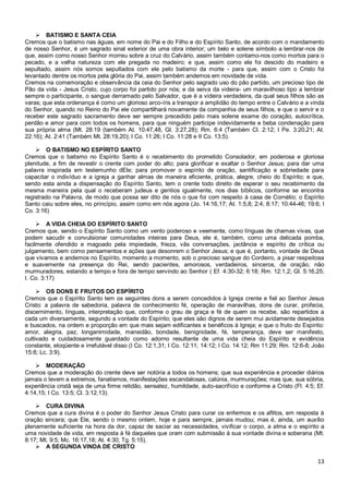 13
 BATISMO E SANTA CEIA
Cremos que o batismo nas águas, em nome do Pai e do Filho e do Espírito Santo, de acordo com o mandamento
de nosso Senhor, é um sagrado sinal exterior de uma obra interior; um belo e solene símbolo a lembrar-nos de
que, assim como nosso Senhor morreu sobre a cruz do Calvário, assim também contamo-nos como mortos para o
pecado, e a velha natureza com ele pregada no madeiro; e que, assim como ele foi descido do madeiro e
sepultado, assim nós somos sepultados com ele pelo batismo da morte - para que, assim com o Cristo foi
levantado dentre os mortos pela glória do Pai, assim também andemos em novidade de vida.
Cremos na comemoração e observância da ceia do Senhor pelo sagrado uso do pão partido, um precioso tipo de
Pão da vida - Jesus Cristo, cujo corpo foi partido por nós; e da seiva da videira- um maravilhoso tipo a lembrar
sempre o participante, o sangue derramado pelo Salvador, que é a videira verdadeira, da qual seus filhos são as
varas; que esta ordenança é como um glorioso arco-íris a transpor a amplidão do tempo entre o Calvário e a vinda
do Senhor, quando no Reino do Pai ele compartilhará novamente da companhia de seus filhos, e que o servir e o
receber este sagrado sacramento deve ser sempre precedido pelo mais solene exame do coração, autocrítica,
perdão e amor para com todos os homens, para que ninguém participe indevidamente e beba condenação para
sua própria alma (Mt. 28:19 (também At. 10:47,48, Gl. 3:27,28); Rm. 6:4 (Também Cl. 2:12; I Pe. 3:20,21; At.
22:16); At. 2:41 (Também Mt. 28:19,20); I Co. 11:26; I Co. 11:28 e II Co. 13:5).
 O BATISMO NO ESPÍRITO SANTO
Cremos que o batismo no Espírito Santo é o recebimento do prometido Consolador, em poderosa e gloriosa
plenitude, a fim de revestir o crente com poder do alto; para glorificar e exaltar o Senhor Jesus; para dar uma
palavra inspirada em testemunho dEle; para promover o espírito de oração, santificação e sobriedade para
capacitar o indivíduo e a igreja a ganhar almas de maneira eficiente, prática, alegre, cheio do Espírito; e que,
sendo esta ainda a dispensação do Espírito Santo, tem o crente todo direito de esperar o seu recebimento da
mesma maneira pela qual o receberam judeus e gentios igualmente, nos dias bíblicos, conforme se encontra
registrado na Palavra, de modo que possa ser dito de nós o que foi com respeito à casa de Cornélio; o Espírito
Santo caiu sobre eles, no princípio, assim como em nós agora (Jo. 14:16,17; At. 1:5,8; 2:4; 8:17; 10:44-46; 19:6; I
Co. 3:16)
 A VIDA CHEIA DO ESPÍRITO SANTO
Cremos que, sendo o Espírito Santo como um vento poderoso e veemente, como línguas de chamas vivas, que
podem sacudir e convulsionar comunidades inteiras para Deus, ele é, também, como uma delicada pomba,
facilmente ofendido e magoado pela impiedade, frieza, vãs conversações, jactância e espírito de crítica ou
julgamento, bem como pensamentos e ações que desonrem o Senhor Jesus; e que é, portanto, vontade de Deus
que vivamos e andemos no Espírito, momento a momento, sob o precioso sangue do Cordeiro, a pisar respeitosa
e suavemente na presença do Rei, sendo pacientes, amorosos, verdadeiros, sinceros, de oração, não
murmuradores, estando a tempo e fora de tempo servindo ao Senhor ( Ef. 4:30-32; 6:18; Rm. 12:1,2; Gl. 5:16,25;
I. Co. 3:17)
 OS DONS E FRUTOS DO ESPÍRITO
Cremos que o Espírito Santo tem os seguintes dons a serem concedidos à Igreja crente e fiel ao Senhor Jesus
Cristo: a palavra de sabedoria, palavra de conhecimento fé, operação de maravilhas, dons de curar, profecia,
discernimento, línguas, interpretação que, conforme o grau de graça e fé de quem os recebe, são repartidos a
cada um diversamente, segundo a vontade do Espírito; que eles são dignos de serem mui avidamente desejados
e buscados, na ordem e proporção em que mais sejam edificantes e benéficos à Igreja; e que o fruto do Espírito:
amor, alegria, paz, longanimidade, mansidão, bondade, benignidade, fé, temperança, deve ser manifesto,
cultivado e cuidadosamente guardado como adorno resultante de uma vida cheia do Espírito e evidência
constante, eloqüente e irrefutável disso (I Co. 12:1,31; I Co. 12:11; 14:12; I Co. 14:12; Rm 11:29; Rm. 12:6-8; João
15:8; Lc. 3:9).
 MODERAÇÃO
Cremos que a moderação do crente deve ser notória a todos os homens; que sua experiência e proceder diários
jamais o levem a extremos, fanatismos, manifestações escandalosas, calúnia, murmurações; mas que, sua sóbria,
experiência cristã seja de uma firme retidão, sensatez, humildade, auto-sacrifício e conforme a Cristo (Fl. 4:5; Ef.
4:14,15; I Co. 13:5; Cl. 3:12,13).
 CURA DIVINA
Cremos que a cura divina é o poder do Senhor Jesus Cristo para curar os enfermos e os aflitos, em resposta à
oração sincera; que Ele, sendo o mesmo ontem, hoje e para sempre, jamais mudou; mas é, ainda, um auxílio
plenamente suficiente na hora da dor, capaz de saciar as necessidades, vivificar o corpo, a alma e o espírito a
uma novidade de vida, em resposta à fé daqueles que oram com submissão à sua vontade divina e soberana (Mt.
8:17; Mt. 9:5; Mc. 16:17,18; At. 4:30; Tg. 5:15).
 A SEGUNDA VINDA DE CRISTO
 