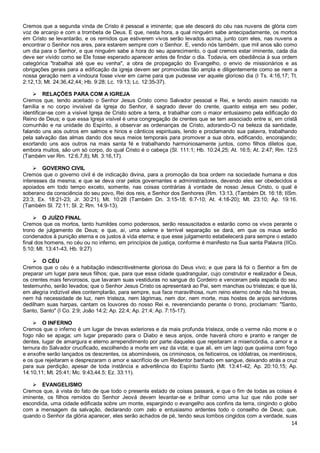 14
Cremos que a segunda vinda de Cristo é pessoal e iminente; que ele descerá do céu nas nuvens de glória com
voz de arcanjo e com a trombeta de Deus. E que, nesta hora, a qual ninguém sabe antecipadamente, os mortos
em Cristo se levantarão, e os remidos que estiverem vivos serão levados acima, junto com eles, nas nuvens a
encontrar o Senhor nos ares, para estarem sempre com o Senhor. E, vendo nós também, que mil anos são como
um dia para o Senhor, e que ninguém sabe a hora do seu aparecimento, o qual cremos estar iminente, cada dia
deve ser vivido como se Ele fosse esperado aparecer antes de findar o dia. Todavia, em obediência à sua ordem
categórica "trabalhai até que eu venha", a obra de propagação do Evangelho, o envio de missionários e as
obrigações gerais para a edificação da igreja devem ser promovidas tão ampla e diligentemente como se nem a
nossa geração nem a vindoura fosse viver em carne para que pudesse ver aquele glorioso dia (I Ts. 4:16,17; Tt.
2:12,13; Mt. 24:36,42,44; Hb. 9:28; Lc. 19:13; Lc. 12:35-37).
 RELAÇÕES PARA COM A IGREJA
Cremos que, tendo aceitado o Senhor Jesus Cristo como Salvador pessoal e Rei, e tendo assim nascido na
família e no corpo invisível da Igreja do Senhor, é sagrado dever do crente, quanto esteja em seu poder,
identificar-se com a visível Igreja de Cristo sobre a terra, e trabalhar com o maior entusiasmo pela edificação do
Reino de Deus; e que essa Igreja visível é uma congregação de crentes que se tem associado entre si, em cristã
comunhão e na unidade do Espírito, a observar as ordenanças de Cristo, adorando-O na beleza da santidade,
falando uns aos outros em salmos e hinos e cânticos espirituais, lendo e proclamando sua palavra, trabalhando
pela salvação das almas dando dos seus meios temporais para promover a sua obra, edificando, encorajando;
exortando uns aos outros na mais santa fé e trabalhando harmoniosamente juntos, como filhos diletos que,
embora muitos, são um só corpo, do qual Cristo é o cabeça (Sl. 111:1; Hb. 10:24,25; At. 16:5; At. 2:47; Rm. 12:5
(Também ver Rm. 12:6,7,8); Mt. 3:16,17).
 GOVERNO CIVIL
Cremos que o governo civil é de indicação divina, para a promoção da boa ordem na sociedade humana e dos
interesses da mesma; e que se deva orar pelos governantes e administradores, devendo eles ser obedecidos e
apoiados em todo tempo exceto, somente, nas coisas contrárias à vontade de nosso Jesus Cristo, o qual é
soberano da consciência do seu povo, Rei dos reis, e Senhor dos Senhores (Rm. 13:13. (Também Dt. 16:18; IISm.
23:3; Ex. 18:21-23; Jr. 30:21); Mt. 10:28 (Também Dn. 3:15-18; 6:7-10; At. 4:18-20); Mt. 23:10; Ap. 19:16.
(Também Sl. 72:11; Sl. 2; Rm. 14:9-13).
 O JUÍZO FINAL
Cremos que os mortos, tanto humildes como poderosos, serão ressuscitados e estarão como os vivos perante o
trono de julgamento de Deus; e que, aí, uma solene e terrível separação se dará, em que os maus serão
condenados à punição eterna e os justos à vida eterna; e que esse julgamento estabelecerá para sempre o estado
final dos homens, no céu ou no inferno, em princípios de justiça, conforme é manifesto na Sua santa Palavra (IICo.
5:10; Mt. 13:41-43, Hb. 9:27)
 O CÉU
Cremos que o céu é a habitação indescritivelmente gloriosa do Deus vivo; e que para lá foi o Senhor a fim de
preparar um lugar para seus filhos; que, para que essa cidade quadrangular, cujo construtor e realizador é Deus,
os crentes mais fervorosos, que lavaram suas vestiduras no sangue do Cordeiro e venceram pela espada do seu
testemunho, serão levados; que o Senhor Jesus Cristo os apresentará ao Pai, sem manchas ou tristezas; e que lá,
em alegria indizível eles contemplarão, para sempre, sua face maravilhosa, num reino eterno onde não há trevas,
nem há necessidade de luz, nem tristeza, nem lágrimas, nem dor, nem morte, mas hostes de anjos servidores
dedilham suas harpas, cantam os louvores do nosso Rei e, reverenciando perante o trono, proclamam: "Santo,
Santo, Santo" (I Co. 2:9; João 14:2; Ap. 22:4; Ap. 21:4; Ap. 7:15-17).
 O INFERNO
Cremos que o inferno é um lugar de trevas exteriores e da mais profunda tristeza, onde o verme não morre e o
fogo não se apaga; um lugar preparado para o Diabo e seus anjos, onde haverá choro e pranto e ranger de
dentes, lugar de amargura e eterno arrependimento por parte daqueles que rejeitaram a misericórdia, o amor e a
ternura do Salvador crucificado, escolhendo a morte em vez da vida; e que ali, em um lago que queima com fogo
e enxofre serão lançados os descrentes, os abomináveis, os criminosos, os feiticeiros, os idólatras, os mentirosos,
e os que rejeitaram e desprezaram o amor e sacrifício de um Redentor banhado em sangue, deixando atrás a cruz
para sua perdição, apesar de toda instância e advertência do Espírito Santo (Mt. 13:41-42; Ap. 20:10,15; Ap.
14:10,11; Mt. 25:41; Mc. 9:43,44.5; Ez. 33:11).
 EVANGELISMO
Cremos que, à vista do fato de que todo o presente estado de coisas passará, e que o fim de todas as coisas é
iminente, os filhos remidos do Senhor Jeová devem levantar-se e brilhar como uma luz que não pode ser
escondida, uma cidade edificada sobre um monte, espargindo o evangelho aos confins da terra, cingindo o globo
com a mensagem da salvação, declarando com zelo e entusiasmo ardentes todo o conselho de Deus; que,
quando o Senhor da glória aparecer, eles serão achados de pé, tendo seus lombos cingidos com a verdade, suas
 
