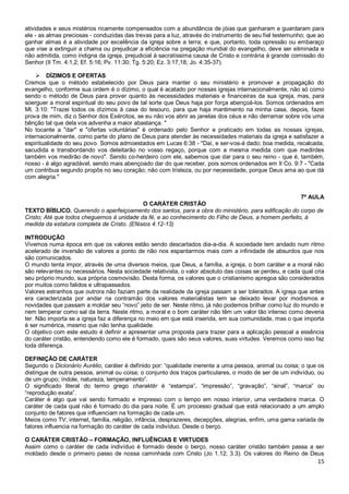 15
atividades e seus mistérios ricamente compensados com a abundância de jóias que ganharam e guardaram para
ele - as almas preciosas - conduzidas das trevas para a luz, através do instrumento de seu fiel testemunho; que ao
ganhar almas é a atividade por excelência da igreja sobre a terra; e que, portanto, toda opressão ou embaraço
que vise a extinguir a chama ou prejudicar a eficiência na pregação mundial do evangelho, deve ser eliminada e
não admitida, como indigna da igreja, prejudicial á sacratíssima causa de Cristo e contrária à grande comissão do
Senhor (II Tm. 4:1,2; Ef. 5:16; Pv. 11:30; Tg. 5:20; Ez. 3:17,18; Jo. 4:35-37).
 DÍZIMOS E OFERTAS
Cremos que o método estabelecido por Deus para manter o seu ministério e promover a propagação do
evangelho, conforme sua ordem é o dízimo, o qual é acatado por nossas igrejas internacionalmente, não só como
sendo o método de Deus para prover quanto às necessidades materiais e financeiras da sua igreja, mas, para
soerguer a moral espiritual do seu povo de tal sorte que Deus haja por força abençoá-los. Somos ordenados em
Ml. 3:10: "Trazei todos os dízimos à casa do tesouro, para que haja mantimento na minha casa, depois, fazei
prova de mim, diz o Senhor dos Exércitos, se eu não vos abrir as janelas dos céus e não derramar sobre vós uma
bênção tal que dela vos advenha a maior abastança. "
No tocante a "dar" e "ofertas voluntárias" é ordenado pelo Senhor e praticado em todas as nossas igrejas,
internacionalmente, como parte do plano de Deus para atender às necessidades materiais da igreja e satisfazer a
espiritualidade do seu povo. Somos admoestados em Lucas 6:38 - "Daí, e ser-vos-á dado; boa medida, recalcada,
sacudida e transbordando vos deleitarão no vosso regaço, porque com a mesma medida com que medirdes
também vos medirão de novo". Sendo co-herdeiro com ele, sabemos que dar para o seu reino - que é, também,
nosso - é algo agradável, sendo mais abençoado dar do que receber, pois somos ordenados em II Co. 9:7 - "Cada
um contribua segundo propôs no seu coração; não com tristeza, ou por necessidade, porque Deus ama ao que dá
com alegria."
7ª AULA
O CARÁTER CRISTÃO
TEXTO BÍBLICO. Querendo o aperfeiçoamento dos santos, para a obra do ministério, para edificação do corpo de
Cristo; Até que todos cheguemos à unidade da fé, e ao conhecimento do Filho de Deus, a homem perfeito, à
medida da estatura completa de Cristo. (Efésios 4.12-13)
INTRODUÇÃO
Vivemos numa época em que os valores estão sendo descartados dia-a-dia. A sociedade tem andado num ritmo
acelerado de inversão de valores a ponto de não nos espantarmos mais com a infinidade de absurdos que nos
são comunicados.
O mundo tenta impor, através de uma diversos meios, que Deus, a família, a igreja, o bom caráter e a moral não
são relevantes ou necessários. Nesta sociedade relativista, o valor absoluto das coisas se perdeu, e cada qual cria
seu próprio mundo, sua própria cosmovisão. Desta forma, os valores que o cristianismo apregoa são considerados
por muitos como falidos e ultrapassados.
Valores estranhos que outrora não faziam parte da realidade da igreja passam a ser tolerados. A igreja que antes
era caracterizada por andar na contramão dos valores materialistas tem se deixado levar por modismos e
novidades que passam a moldar seu “novo” jeito de ser. Neste ritmo, já não podemos brilhar como luz do mundo e
nem temperar como sal da terra. Neste ritmo, a moral e o bom caráter não têm um valor tão intenso como deveria
ter. Não importa se a igreja faz a diferença no meio em que está inserida, em sua comunidade, mas o que importa
é ser numérica, mesmo que não tenha qualidade.
O objetivo com este estudo é definir e apresentar uma proposta para trazer para a aplicação pessoal a essência
do caráter cristão, entendendo como ele é formado, quais são seus valores, suas virtudes. Veremos como isso faz
toda diferença.
DEFINIÇÃO DE CARÁTER
Segundo o Dicionário Aurélio, caráter é definido por: “qualidade inerente a uma pessoa, animal ou coisa; o que os
distingue de outra pessoa, animal ou coisa; o conjunto dos traços particulares, o modo de ser de um indivíduo, ou
de um grupo; índole, natureza, temperamento”.
O significado literal do termo grego charaktēr é “estampa”, “impressão”, “gravação”, “sinal”, “marca” ou
“reprodução exata”.
Caráter é algo que vai sendo formado e impresso com o tempo em nosso interior, uma verdadeira marca. O
caráter de cada qual não é formado do dia para noite. É um processo gradual que está relacionado a um amplo
conjunto de fatores que influenciam na formação de cada um.
Meios como TV, internet, família, religião, infância, desprazeres, decepções, alegrias, enfim, uma gama variada de
fatores influencia na formação do caráter de cada indivíduo. Desde o berço.
O CARÁTER CRISTÃO – FORMAÇÃO, INFLUÊNCIAS E VIRTUDES
Assim como o caráter de cada indivíduo é formado desde o berço, nosso caráter cristão também passa a ser
moldado desde o primeiro passo de nossa caminhada com Cristo (Jo 1.12; 3.3). Os valores do Reino de Deus
 