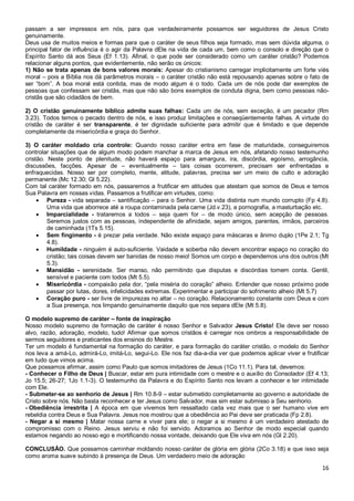 16
passam a ser impressos em nós, para que verdadeiramente possamos ser seguidores de Jesus Cristo
genuinamente.
Deus usa de muitos meios e formas para que o caráter de seus filhos seja formado, mas sem dúvida alguma, o
principal fator de influência é o agir da Palavra dEle na vida de cada um, bem como o consolo e direção que o
Espírito Santo dá aos Seus (Ef 1.13). Afinal, o que pode ser considerado como um caráter cristão? Podemos
relacionar alguns pontos, que evidentemente, não serão os únicos:
1) Não se trata apenas de bons valores morais: Apesar do cristianismo carregar implicitamente um forte viés
moral – pois a Bíblia nos dá parâmetros morais – o caráter cristão não está repousando apenas sobre o fato de
ser “bom”. A boa moral está contida, mas de modo algum é o todo. Cada um de nós pode dar exemplos de
pessoas que confessam ser cristãs, mas que não são bons exemplos de conduta digna, bem como pessoas não-
cristãs que são cidadãos de bem.
2) O cristão genuinamente bíblico admite suas falhas: Cada um de nós, sem exceção, é um pecador (Rm
3.23). Todos temos o pecado dentro de nós, e isso produz limitações e conseqüentemente falhas. A virtude do
cristão de caráter é ser transparente, é ter dignidade suficiente para admitir que é limitado e que depende
completamente da misericórdia e graça do Senhor.
3) O caráter moldado cria controle: Quando nosso caráter entra em fase de maturidade, conseguiremos
controlar situações que de algum modo podem manchar a marca de Jesus em nós, afetando nosso testemunho
cristão. Neste ponto de plenitude, não haverá espaço para amargura, ira, discórdia, egoísmo, arrogância,
discussões, facções. Apesar de – eventualmente – tais coisas ocorrerem, precisam ser enfrentadas e
enfraquecidas. Nosso ser por completo, mente, atitude, palavras, precisa ser um meio de culto e adoração
permanente (Mc 12.30; Gl 5.22).
Com tal caráter formado em nós, passaremos a frutificar em atitudes que atestam que somos de Deus e temos
Sua Palavra em nossas vidas. Passamos a frutificar em virtudes, como:
 Pureza - vida separada – santificação – para o Senhor. Uma vida distinta num mundo corrupto (Fp 4.8).
Uma vida que aborrece até a roupa contaminada pela carne (Jd.v.23), a pornografia, a masturbação etc.
 Imparcialidade - trataremos a todos – seja quem for – de modo único, sem acepção de pessoas.
Seremos justos com as pessoas, independente de afinidade, sejam amigos, parentes, irmãos, parceiros
de caminhada (1Ts 5.15).
 Sem fingimento - é prezar pela verdade. Não existe espaço para máscaras e ânimo duplo (1Pe 2.1; Tg
4.8).
 Humildade - ninguém é auto-suficiente. Vaidade e soberba não devem encontrar espaço no coração do
cristão; tais coisas devem ser banidas de nosso meio! Somos um corpo e dependemos uns dos outros (Mt
5.3).
 Mansidão - serenidade. Ser manso, não permitindo que disputas e discórdias tomem conta. Gentil,
sensível e paciente com todos (Mt 5.5).
 Misericórdia - compaixão pela dor, “pela miséria do coração” alheio. Entender que nosso próximo pode
passar por lutas, dores, infelicidades extremas. Experimentar e participar do sofrimento alheio (Mt 5.7)
 Coração puro - ser livre de impurezas no altar – no coração. Relacionamento constante com Deus e com
a Sua presença, nos limpando genuinamente daquilo que nos separa dEle (Mt 5.8).
O modelo supremo de caráter – fonte de inspiração
Nosso modelo supremo de formação de caráter é nosso Senhor e Salvador Jesus Cristo! Ele deve ser nosso
alvo, razão, adoração, modelo, tudo! Afirmar que somos cristãos é carregar nos ombros a responsabilidade de
sermos seguidores e praticantes dos ensinos do Mestre.
Ter um modelo é fundamental na formação do caráter, e para formação do caráter cristão, o modelo do Senhor
nos leva a amá-Lo, admirá-Lo, imitá-Lo, segui-Lo. Ele nos faz dia-a-dia ver que podemos aplicar viver e frutificar
em tudo que vimos acima.
Que possamos afirmar, assim como Paulo que somos imitadores de Jesus (1Co 11.1). Para tal, devemos:
- Conhecer o Filho de Deus | Buscar, estar em pura intimidade com o mestre e o auxílio do Consolador (Ef 4.13;
Jo 15.5; 26-27; 1Jo 1.1-3). O testemunho da Palavra e do Espírito Santo nos levam a conhecer e ter intimidade
com Ele.
- Submeter-se ao senhorio de Jesus | Rm 10.8-9 – estar submetido completamente ao governo e autoridade de
Cristo sobre nós. Não basta reconhecer e ter Jesus como Salvador, mas sim estar submisso a Seu senhorio.
- Obediência irrestrita | A época em que vivemos tem ressaltado cada vez mais que o ser humano vive em
rebeldia contra Deus e Sua Palavra. Jesus nos mostrou que a obediência ao Pai deve ser praticada (Fp 2.8).
- Negar a si mesmo | Matar nossa carne e viver para ele; o negar a si mesmo é um verdadeiro atestado de
compromisso com o Reino. Jesus serviu e não foi servido. Adoramos ao Senhor de modo especial quando
estamos negando ao nosso ego e mortificando nossa vontade, deixando que Ele viva em nós (Gl 2.20).
CONCLUSÃO. Que possamos caminhar moldando nosso caráter de glória em glória (2Co 3.18) e que isso seja
como aroma suave subindo à presença de Deus. Um verdadeiro meio de adoração
 