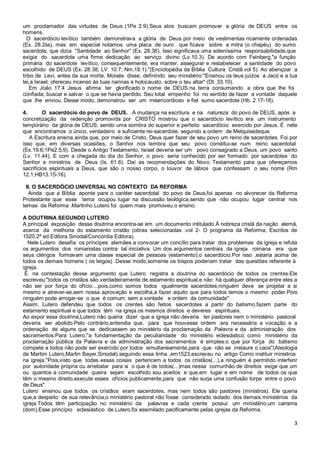 3
um proclamador das virtudes de Deus (1Pe 2.9).Seus atos buscam promover a glória de DEUS entre os
homens.
O sacerdócio levítico também demonstrava a glória de Deus por meio de vestimentas ricamente ordenadas
(Ex. 28.2ss), mas em especial notamos uma placa de ouro que ficava sobre a mitra (o chapéu) do sumo
sacerdote, que dizia ''Santidade ao Senhor" (Ex. 28.36). Isso significava uma soleníssima responsabilidade,que
exigia do sacerdote uma firme dedicação ao serviço divino (Lv.10.3). De acordo com Feinberg,"a função
primária do sacerdote levítico, consequentemente, era manter, assegurar e restabelecer a santidade do povo
escolhido de DEUS (Ex. 28.38; LV. 10.7; Nm.18.1)."(Enciclopédia da Bíblia Cultura Cristã.vol 5). Ao abençoar a
tribo de Levi, antes da sua morte, Moisés disse, definindo seu ministério:''Ensinou os teus juízos a Jacó e a tua
lei,a Israel; ofereceu incenso às tuas narinas e holocausto, sobre o teu altar" (Dt. 33.10).
Em João 17.4 Jesus afirma ter glorificado o nome de DEUS na terra consumando a obra que lhe foi
confiada; buscar e salvar o que se havia perdido. Seu total empenho foi no sentido de fazer a vontade daquele
que lhe enviou. Desse modo, demonstrou ser um misericordioso e fiel sumo sacerdote (Hb. 2.17-18).
4. O sacerdócio do povo de DEUS. A mudança na escritura e na natureza do povo de DEUS, após a
concretização da redenção promovida por CRISTO mostrou que o sacerdócio levítico era um instrumento
temporário da glória de DEUS, sendo uma sombra do superior e perfeito sacerdócio exercido por Jesus. É nele
que encontramos o único, verdadeiro e suficiente rei-sacerdote, segundo a ordem de Melquisedeque.
A Escritura ensina ainda que, por meio de Cristo, Deus quer fazer de seu povo um reino de sacerdotes. Foi por
isso que, em diversas ocasiões, o Senhor nos lembra que seu povo constitui-se num reino sacerdotal
(Ex.19.6;1Pe2.5,9). Desde o Antigo Testamento, Israel deveria ser um povo consagrado a Deus, um povo santo
(Lv. 11.44). E com a chegada do dia do Senhor, o povo seria conhecido por ser formado por sacerdotes do
Senhor e ministros de Deus (Is. 61.6). Daí as recomendações do Novo Testamento para que ofereçamos
sacrifícios espirituais a Deus, que são o nosso corpo, o louvor de lábios que confessam o seu nome (Rm
12.1;HB13.15-16).
II. O SACERDÓCIO UNIVERSAL NO CONTEXTO DA REFORMA
Ainda que a Bíblia aponte para o caráter sacerdotal do povo de Deus,foi apenas no alvorecer da Reforma
Protestante que esse tema ocupou lugar na discussão teológica,sendo que não ocupou lugar central nos
temas da Reforma .Martinho Lutero foi quem mais promoveu o ensino.
A DOUTRINA SEGUNDO LUTERO
A principal exposição dessa doutrina encontra-se em um documento intitulado À nobreza cristã da nação alemã,
acerca da melhoria do estamento cristão (obras selecionadas .vol 2- O programa da Reforma; Escritos de
1520.2ª ed.Editora Sinodal/Concórdia Editora).
Nele Lutero desafia os príncipes alemães a convocar um concílio para tratar dos problemas da igreja e refuta
os argumentos dos romanistas contra tal iniciativa. Um dos argumentos centrais da igreja romana era que
seus clérigos formavam uma classe especial de pessoas (estamento):o sacerdócio.Por isso ,estaria acima de
todos os demais homens ( os leigos) .Desse modo,somente os bispos poderiam tratar das questões referente à
igreja.
É na contestação desse argumento que Lutero registra a doutrina do sacerdócio de todos os crentes.Ele
escreveu:"todos os cristãos são verdadeiramente de estamento espiritual,e não há qualquer diferença entre eles a
não ser por força do ofício....pois,como somos todos igualmente sacerdotes,ninguém deve se projetar a si
mesmo e atrever-se,sem nossa aprovação e escolha,a fazer aquilo que para todos temos o mesmo poder.Pois
ninguém pode arrogar-se o que é comum sem a vontade e ordem da comunidade".
Assim, Lutero defendeu que todos os crentes são feitos sacerdotes a partir do batismo,fazem parte do
estamento espiritual e que todos têm na igreja os mesmos direitos e deveres espirituais.
Ao expor essa doutrina,Lutero não queria dizer que a igreja não deveria ter pastores nem o ministério pastoral
deveria ser abolido.Pelo contrário,entendia que, para que houvesse ordem ,era necessária a vocação e a
ordenação de alguns que se dedicassem ao ministério da proclamação da Palavra e da administração dos
sacramentos.Para Lutero,''a fundamentação da peculiaridade do ministério eclesiástico como ministério da
proclamação pública da Palavra e da administração dos sacramentos é simples:o que por força do batismo
compete a todos não pode ser exercido por todos simultaneamente,para que não se instaure o caos''(Ateologia
de Martim Lutero,Martin Bayer,Sinodal).seguindo essa linha ,em1523,escreveu no artigo Como instituir ministros
na igreja.''Pois,visto que todas essas coisas pertencem a todos os cristãos(...),a ninguém é permitido interferir
por autoridade própria ou arrebatar para si o que é de todos(...)mas nessa comunhão de direitos exige que um
ou quantos a comunidade queira sejam escolhido sou aceitos e que,em lugar e em nome de todos os que
têm o mesmo direito,execute esses ofícios publicamente,para que não surja uma confusão torpe entre o povo
de Deus".
Lutero ensinou que todos os cristãos eram sacerdotes, mas nem todos são pastores (ministros). Ele queria
que,a despeito de sua relevância,o ministério pastoral não fosse considerado isolado dos demais ministérios da
igreja.Todos têm participação no ministério da palavras e cada crente possui um ministério,um carisma
(dom).Esse princípio eclesiástico de Lutero,foi assimilado pacificamente pelas igrejas da Reforma.
 