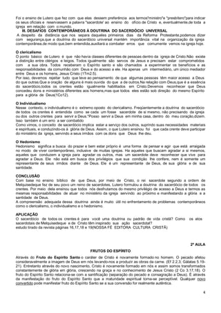 4
Foi o ensino de Lutero que fez com que elas dessem preferência aos termos"ministro"e "presbítero"para indicar
os seus oficiais e reservassem a palavra "sacerdote' ao ensino do ofício de Cristo e, eventualmente,de toda a
igreja em relação com o mundo.
III. DESAFIOS CONTEMPORÂNEOS À DOUTRINA DO SACERDÓCIO UNIVERSAL
A despeito da distância que nos separa daqueles primeiros dias da Reforma Protestante,podemos dizer
com segurança,que a doutrina do sacerdócio universal mantém importância vital na organização da igreja
contemporânea,de modo que,bem entendida,auxiliará a combater erros que comumente vemos na igreja hoje.
O clericalismo
O ponto básico de Lutero é que não havia classes diferentes de pessoas dentro da igreja de Cristo.Não existe
a distinção entre clérigos e leigos. Todos igualmente são servos de Jesus e precisam estar comprometidos
com a sua obra. Todos receberam o Espírito santo e são chamados a experimentar os benefícios e as
responsabilidades da comunhão com Deus e do acesso a ele. Ha apenas um intermediário, um único mediador
entre Deus e os homens, Jesus Cristo (1Tm2.5).
Por isso, devemos rejeitar tudo que leve ao pensamento de que algumas pessoas têm maior acesso a Deus
do que outras.Que a oração de alguns é mais ouvida do que a de outros.Na relação com Deus,que é a essência
do sacerdócio,todos os crentes estão igualmente habilitados em Cristo.Devemos reconhecer que Deus
concedeu dons e ministérios diferentes aos homens,mas que todos eles estão sob direção do mesmo Espírito
para a glória de Deus(1Co12).
O Individualismo
Nesse contexto, o individualismo é o extremo oposto do clericalismo. Freqüentemente a doutrina do sacerdócio
de todos os crentes é entendida como se cada um fosse sacerdote de si mesmo, não precisando da igreja
ou dos outros crentes para servir a Deus.''Posso servir a Deus em minha casa, dentro do meu coração,dizem.
Isso também é um erro a ser combatido
Como vimos, o conceito de sacerdócio implica estar a serviço dos outros, suprindo suas necessidades materiais
e espirituais, e conduzindo-os à glória de Deus. Assim, o que Lutero ensinou foi que cada crente deve participar
do ministério da igreja, servindo a seus irmãos com os dons que Deus lhe deu.
O Hedonismo
Hedonismo significa a busca do prazer e bem estar próprio é uma forma de pensar e agir que está arraigada
no modo de viver contemporâneo, inclusive de muitas igrejas. Ha aqueles que buscam agradar a si mesmos,
aqueles que conduzem a igreja para agradar os outros, mas um sacerdote deve reconhecer que vive para
agradar a Deus. Ele não está em busca dos privilégios que sua condição lhe confere, nem é somente um
representante de seus irmãos diante de Deus. Ele é um representante de Deus, de sua glória e de sua
santidade.
CONCLUSÃO
Com base no ensino bíblico de que Deus, por meio de Cristo, o rei sacerdote segundo a ordem de
Melquisedeque fez de seu povo um reino de sacerdotes, Lutero formulou a doutrina do sacerdócio de todos os
crentes. Por meio dela ensinou que todos nós desfrutamos do mesmo privilégio de acesso a Deus e termos as
mesmas responsabilidades de atuar no ministério da igreja servindo ao próximo e manifestando a glória e a
santidade de Deus.
A compreensão adequada dessa doutrina ainda é muito útil no enfrentamento de problemas contemporâneos
como o clericalismo, o individualismo e o hedonismo.
APLICAÇÃO
O sacerdócio de todos os crentes é para você uma doutrina ou padrão de vida cristã? Como os atos
sacerdotais de Melquisedeque e de Cristo têm inspirado sua ação sacerdotal?
estudo tirado da revista páginas 16,17,18 e 19(NOSSA FÉ EDITORA CULTURA CRISTÃ)
2ª AULA
FRUTOS DO ESPÍRITO
Através do Fruto do Espírito Santo o caráter de Cristo é novamente formado no homem. O pecado afetou
consideravelmente a imagem de Deus em nós levando-nos a produzir as obras da carne. (Ef 2.2,3; Gálatas 5.19-
21). Entretanto através do novo nascimento, Cristo é novamente formado em nós e assim somos transformados
constantemente de glória em glória, crescendo na graça e no conhecimento de Jesus Cristo (2 Co 3.17,18). O
fruto do Espírito Santo relaciona-se com a santificação (separação do pecado e consagração a Deus). É através
da manifestação do fruto do Espírito Santo que a maturidade espiritual torna-se perceptível. Qualquer novo
convertido pode manifestar fruto do Espírito Santo se a sua conversão for realmente autêntica.
 
