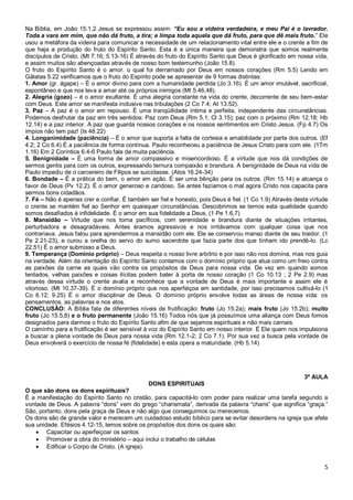 5
Na Bíblia, em João 15.1,2 Jesus se expressou assim: “Eu sou a videira verdadeira, e meu Pai é o lavrador.
Toda a vara em mim, que não dá fruto, a tira; e limpa toda aquela que dá fruto, para que dê mais fruto.” Ele
usou a metáfora da videira para comunicar a necessidade de um relacionamento vital entre ele e o crente a fim de
que haja a produção do fruto do Espírito Santo. Esta é a única maneira que demonstra que somos realmente
discípulos de Cristo. (Mt 7.16; 5.13-16) É através do fruto do Espírito Santo que Deus é glorificado em nossa vida,
e assim muitos são abençoadas através de nosso bom testemunho (João 15.8).
O fruto do Espírito Santo é o amor, o qual foi derramado por Deus em nossos corações (Rm 5.5) Lendo em
Gálatas 5.22 verificamos que o fruto do Espírito pode se apresentar de 9 formas distintas:
1. Amor (gr. ágape) – É o amor divino para com a humanidade perdida (Jo 3.16). É um amor imutável, sacrificial,
espontâneo e que nos leva a amar até os próprios inimigos (Mt 5.46,48).
2. Alegria (gozo) – é o amor exultante. É uma alegria constante na vida do crente, decorrente de seu bem-estar
com Deus. Este amor se manifesta inclusive nas tribulações (2 Co 7.4; At 13.52).
3. Paz – A paz é o amor em repouso. É uma tranqüilidade íntima e perfeita, independente das circunstâncias.
Podemos desfrutar da paz em três sentidos: Paz com Deus (Rm 5.1; Cl 3.15); paz com o próximo (Rm 12.18; Hb
12.14) e a paz interior. A paz que guarda nossos corações e os nossos sentimentos em Cristo Jesus. (Fp 4.7) Os
ímpios não tem paz! (Is 48.22)
4. Longanimidade (paciência) – É o amor que suporta a falta de cortesia e amabilidade por parte dos outros. (Ef
4.2; 2 Co 6.4) É a paciência de forma contínua. Paulo reconheceu a paciência de Jesus Cristo para com ele. (1Tm
1.16) Em 2 Coríntios 6.4-6 Paulo fala da muita paciência.
5. Benignidade – É uma forma de amor compassivo e misericordioso. É a virtude que nos dá condições de
sermos gentis para com os outros, expressando ternura compaixão e brandura. A benignidade de Deus na vida de
Paulo impediu de o carcereiro de Filipos se suicidasse. (Atos 16.24-34)
6. Bondade – É a prática do bem, o amor em ação. É ser uma bênção para os outros. (Rm 15.14) e alcança o
favor de Deus (Pv 12.2). É o amor generoso e caridoso. Se antes fazíamos o mal agora Cristo nos capacita para
sermos bons cidadãos.
7. Fé – Não é apenas crer e confiar. É também ser fiel e honesto, pois Deus é fiel. (1 Co 1.9) Através desta virtude
o crente se mantém fiel ao Senhor em quaisquer circunstâncias. Descobrimos se temos esta qualidade quando
somos desafiados à infidelidade. É o amor em sua fidelidade a Deus. (1 Pe 1.6,7)
8. Mansidão – Virtude que nos torna pacíficos, com serenidade e brandura diante de situações irritantes,
perturbadora e desagradáveis. Antes éramos agressivos e nos irritávamos com qualquer coisa que nos
contrariava. Jesus falou para aprendermos a mansidão com ele. Ele se conservou manso diante de seu traidor. (1
Pe 2.21-23), e curou a orelha do servo do sumo sacerdote que fazia parte dos que tinham ido prendê-lo. (Lc
22.51) É o amor submisso a Deus.
9. Temperança (Domínio próprio) – Deus respeita o nosso livre arbítrio e por isso não nos domina, mas nos guia
na verdade. Além da orientação do Espírito Santo contamos com o domínio próprio que atua como um freio contra
as paixões da carne as quais vão contra os propósitos de Deus para nossa vida. De vez em quando somos
tentados, velhas paixões e coisas ilícitas podem bater à porta de nosso coração (1 Co 10.13 ; 2 Pe 2.9) mas
através dessa virtude o crente avalia e reconhece que a vontade de Deus é mais importante e assim ele é
vitorioso. (Mt 10.37-39). É o domínio próprio que nos aperfeiçoa em santidade, por isso precisamos cultivá-lo (1
Co 6.12; 9.25) É o amor disciplinar de Deus. O domínio próprio envolve todas as áreas de nossa vida: os
pensamentos, as palavras e nos atos.
CONCLUSÃO: A Bíblia fala de diferentes níveis de frutificação: fruto (Jo 15.2a); mais fruto (Jo 15.2b); muito
fruto (Jo 15.5,8) e o fruto permanente (João 15.16) Todos nós que já possuímos uma aliança com Deus fomos
designados para darmos o fruto do Espírito Santo afim de que sejamos espirituais e não mais carnais.
O caminho para a frutificação é ser sensível à voz do Espírito Santo em nosso interior. É Ele quem nos impulsiona
a buscar a plena vontade de Deus para nossa vida (Rm 12.1-2; 2 Co 7.1). Por sua vez a busca pela vontade de
Deus envolverá o exercício de nossa fé (fidelidade) e esta opera a maturidade. (Hb 5.14)
3ª AULA
DONS ESPIRITUAIS
O que são dons os dons espirituais?
É a manifestação do Espírito Santo no cristão, para capacitá-lo com poder para realizar uma tarefa segundo a
vontade de Deus. A palavra “dons” vem do grego “charismata”, derivada da palavra “charis” que significa “graça.”
São, portanto, dons pela graça de Deus e não algo que conseguimos ou merecemos.
Os dons são de grande valor e merecem um cuidadoso estudo bíblico para se evitar desordens na igreja que afete
sua unidade. Efésios 4.12-15, lemos sobre os propósitos dos dons os quais são:
 Capacitar ou aperfeiçoar os santos
 Promover a obra do ministério – aqui inclui o trabalho de células
 Edificar o Corpo de Cristo. (A igreja).
 