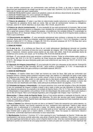 6
Os dons também proporcionam um conhecimento mais profundo de Cristo, e de toda a riqueza espiritual
disponível para desempenho da missão que ele tem em nossa vida. Conforme 1Co.12.8-10, os dons do Espírito
Santo são 9 e podem ser assim classificados:
1. DONS DE REVELAÇÃO (saber): palavra de sabedoria, palavra de ciência e discernimento de espíritos.
2. DONS DE PODER (fazer): fé, cura e operação de milagres.
3. DONS DE INSPIRAÇÃO (falar): profecia, variedades de línguas.
1. DONS DE REVELAÇÃO
1.1 Palavra de sabedoria – É saber o que falar em determinada ocasião (solucionar um problema específico) é
um fragmento da sabedoria divina dada ao crente. Não se trata de conhecimento humano ou inteligência.
Exemplo: José Gn 41.38,39; Salomão e as duas mães. 1Rs 3.16-28, Josué Dt 34.9
1.2 Palavra de ciência (conhecimento) – É uma revelação do que está acontecendo no momento. Não se trata
de adivinhação, fenômeno psíquico ou telepatia e nem resultado de um profundo estudo teológico. Através desse
dom a igreja tem acesso a fatos a respeito de pessoas, circunstâncias e de verdades bíblicas. É a penetração na
ciência de Deus. Ef 3.3. Exemplo: Eliseu 2 Rs 6.12; Aias 1 Rs 14.1-6; Em Atos 20.23 O Espírito Santo revelava a
Paulo o que ia acontecer..
1.3 Discernimento de espíritos – É uma percepção sobrenatural para conhecer a natureza de uma atividade
espiritual. Serve para combater as imitações, enganos e falsificações. (Ap 2.2; 1 Tm 4.1-4). Exemplos: o caso de
Ananias e Safira (At 5.1-11), Elimas, o mágico (At 13.6-12) e da jovem possessa (At 16.17,18) Esse dom serve
como um antídoto contra as heresias dos falsos mestres.
2. DONS DE PODER
2.1 O dom da fé – E a confiança em Deus de um modo sobrenatural. Manifesta-se somente em ocasiões
especiais. Este dom movimenta os dons de cura e operação de milagres. (Mt 17.20) Ele(a) sabe que Deus vai
fazer o impossível, inclusive quando outros crentes ao seu redor não crêem. Esta fé dá autoridade diante de
problemas como ocorreu com Josué. (Js 10.12) Elias (1Rs 18.33-35) Estêvão (At 6.8)
2.2 Cura – É uma solução divina para amenizar o sofrimento humano. Todas as enfermidades estão sujeitas a
cura divina. (Mt 10.8; Lc 4.18 19); O sacrifício de Cristo trouxe-nos perdão, libertação e cura ( Is 53.4,5; Mt
8.16,17) . Ele delegou aos seus discípulos poder para curar enfermos em seu nome. (Lc 10.9,17; At 3.6,16; 9.34;
At 19.11,12)
2.3 Operação de milagres (maravilhas) – É uma operação de poder que ultrapassa as leis naturais. Exemplo:Ex
15.21,22 – a travessia do Mar Vermelho; Mt 8.26 - Jesus acalma a tempestade; Jo 11.43 - A ressurreição de
Lázaro. A operação deste dom gera confiança e autoridade especial. (Mt 8.27)
3. DONS DE INSPIRAÇÃO
3.1 Profecia – O objetivo deste dom é falar aos homens em nome de Deus. Não pode ser confundida com
pregação embora a pessoa possa profetizar enquanto prega. Seu objetivo é a edificação da igreja e está sujeito
ao julgamento da mesma. Não é adivinhar a sorte, prever o futuro ou tornar realidade o desejo de alguém. (Ez
13.3). Todos podem profetizar, porém no culto apenas dois ou três devem profetizar. Nunca devem profetizar ao
mesmo tempo para não afetar a ordem do culto. (1 Co 14.26-33) Toda profecia que contraria o ensino das
Escrituras deve ser classificada como falsa, razão pela qual as profecias devem ser julgadas. (1 Co 14.1-40)
3.2 Variedade de línguas e interpretação – As línguas estranhas como sinal são dirigidas a Deus são ilimitadas.
O dom de variedades de línguas é dirigido à igreja e não é dado a todos que são batizados no Espírito Santo.
Tudo depende da soberania, do propósito e da vontade do Espírito Santo. (1Co 12.11) Tem que ser acompanhado
de interpretação e é equivalente a uma profecia. O dom de interpretação não existe sozinho. Serve para explicar o
que foi dito em línguas. Não é uma tradução lingüística, pois a linguagem não é lógica. Veja 1 Coríntios 14.
Observações: 1. Dons e fruto do Espírito Santo. Dons e Fruto ambos denotam a habitação do Espírito, mas os
dois não são a mesma coisa, os propósitos são diferentes. Os dons são serviços para serem prestados aos
outros, enquanto que o fruto do Espírito Santo são traços característicos da pessoa de Cristo implantado no crente
mediante a obediência à Palavra.
2. Dons e Talentos Que diferença há entre um dom e um talento? Todos nós nascemos com certos talentos, ou
seja, habilidades naturais, mas quando nascemos de novo, recebemos dons espirituais. Talento é algo natural
enquanto dom é sobrenatural e é ministrado à igreja. Um talento natural pode ser usado por Deus para a
edificação da igreja. Um professor secular ao se converter pode se tornar “espiritual” e assim ganha a capacidade
para ministrar para a igreja com o mesmo talento, o mesmo dom. Deus nos equipa no nascimento natural e
futuramente, a dimensão espiritual é adicionada no novo nascimento.
3. Manifestações Conforme 1 Coríntios 12:7 o dom espiritual é uma “manifestação do Espírito.” Então eles são
manifestados e não temos controle sobre eles, pois afinal o Espírito Santo é soberano. Para concluir, o exercício
dos dons espirituais demonstra em suma, como o Espírito Santo é visto. Uma das maiores bênçãos que podemos
desfrutar é quando os membros de uma igreja exercitam os dons uns para com os outros. Um dom espiritual não
 