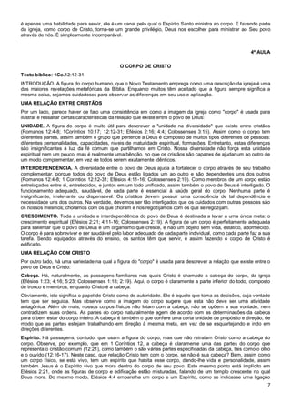 7
é apenas uma habilidade para servir, ele é um canal pelo qual o Espírito Santo ministra ao corpo. E fazendo parte
da igreja, como corpo de Cristo, torna-se um grande privilégio, Deus nos escolher para ministrar ao Seu povo
através de nós. É simplesmente incomparável.
4ª AULA
O CORPO DE CRISTO
Texto bíblico: 1Co.12:12-31
INTRODUÇÃO. A figura do corpo humano, que o Novo Testamento emprega como uma descrição da igreja é uma
das maiores revelações metafóricas da Bíblia. Enquanto muitos têm aceitado que a figura sempre significa a
mesma coisa, sejamos cuidadosos para observar as diferenças em seu uso e aplicação.
UMA RELAÇÃO ENTRE CRISTÃOS
Por um lado, parece haver de fato uma consistência em como a imagem da igreja como "corpo" é usada para
ilustrar e ressaltar certas características da relação que existe entre o povo de Deus:
UNIDADE. A figura do corpo é muito útil para descrever a "unidade na diversidade" que existe entre cristãos
(Romanos 12:4-8; 1Coríntios 10:17; 12:12-31; Efésios 2:16; 4:4; Colossenses 3:15). Assim como o corpo tem
diferentes partes, assim também o grupo que pertence a Deus é composto de muitos tipos diferentes de pessoas:
diferentes personalidades, capacidades, níveis de maturidade espiritual, formações. Entretanto, estas diferenças
são insignificantes à luz da fé comum que partilhamos em Cristo. Nossa diversidade não força esta unidade
espiritual nem um pouco, mas é realmente uma bênção, no que os cristãos são capazes de ajudar um ao outro de
um modo complementar, em vez de todos serem exatamente idênticos.
INTERDEPENDÊNCIA. A diversidade entre o povo de Deus ajuda a fortalecer o corpo através de seu trabalho
complementar, porque todos do povo de Deus estão ligados um ao outro e são dependentes uns dos outros
(Romanos 12:4-8; 1 Coríntios 12:12-31; Efésios 4:11-16; Colossenses 2:19). Como membros de um corpo estão
entrelaçados entre si, entretecidos, e juntos em um todo unificado, assim também o povo de Deus é interligado. O
funcionamento adequado, saudável, de cada parte é essencial à saúde geral do corpo. Nenhuma parte é
insignificante, irrelevante ou dispensável. Os cristãos devem possuir uma consciência de tal dependência e
necessidade uns dos outros. Na verdade, devemos ser tão interligados que os cuidados com outras pessoas são
os nossos mesmos; choramos com os que choram e nos regozijamos com os que se regozijam.
CRESCIMENTO. Toda a unidade e interdependência do povo de Deus é destinada a levar a uma única meta: o
crescimento espiritual (Efésios 2:21; 4:11-16; Colossenses 2:19). A figura de um corpo é perfeitamente adequada
para salientar que o povo de Deus é um organismo que cresce, e não um objeto sem vida, estático, adormecido.
O corpo é para sobreviver e ser saudável pelo labor adequado de cada parte individual, como cada parte faz a sua
tarefa. Sendo equipados através do ensino, os santos têm que servir, e assim fazendo o corpo de Cristo é
edificado.
UMA RELAÇÃO COM CRISTO
Por outro lado, há uma variedade na qual a figura do "corpo" é usada para descrever a relação que existe entre o
povo de Deus e Cristo:
Cabeça. Há, naturalmente, as passagens familiares nas quais Cristo é chamado a cabeça do corpo, da igreja
(Efésios 1:23; 4:16; 5:23; Colossenses 1:18; 2:19). Aqui, o corpo é claramente a parte inferior do todo, composto
de tronco e membros, enquanto Cristo é a cabeça.
Obviamente, isto significa o papel de Cristo como de autoridade. Ele é aquele que toma as decisões, cuja vontade
tem que ser seguida. Mas observe como a imagem do corpo sugere que esta não deve ser uma atividade
antagônica. Além do mais, nossos corpos físicos não lutam com a cabeça, não se opõem a sua vontade, nem
contradizem suas ordens. As partes do corpo naturalmente agem de acordo com as determinações da cabeça
para o bem estar do corpo inteiro. A cabeça é também o que confere uma certa unidade de propósito e direção, de
modo que as partes estejam trabalhando em direção à mesma meta, em vez de se esquartejando e indo em
direções diferentes.
Espírito. Há passagens, contudo, que usam a figura do corpo, mas que não retratam Cristo como a cabeça do
corpo. Observe, por exemplo, que em 1 Coríntios 12, a cabeça é claramente uma das partes do corpo que
representa o cristão comum (12:21), como também o são várias partes especificadas da cabeça, tais como o olho
e o ouvido (12:16-17). Neste caso, que relação Cristo tem com o corpo, se não é sua cabeça? Bem, assim como
um corpo físico, se está vivo, tem um espírito que habita esse corpo, dando-lhe vida e personalidade, assim
também Jesus é o Espírito vivo que mora dentro do corpo de seu povo. Este mesmo ponto está implícito em
Efésios 2:21, onde as figuras de corpo e edificação estão misturadas, falando de um templo crescente no qual
Deus mora. Do mesmo modo, Efésios 4:4 emparelha um corpo e um Espírito, como se indicasse uma ligação
 