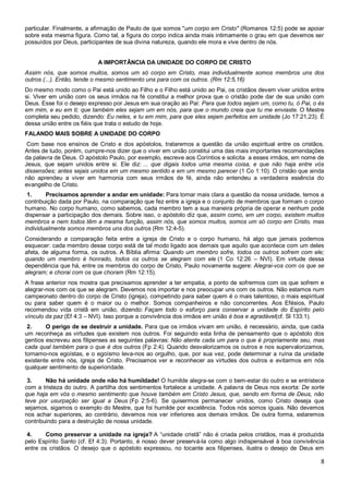 8
particular. Finalmente, a afirmação de Paulo de que somos "um corpo em Cristo" (Romanos 12:5) pode se apoiar
sobre esta mesma figura. Como tal, a figura do corpo indica ainda mais intimamente o grau em que devemos ser
possuídos por Deus, participantes de sua divina natureza, quando ele mora e vive dentro de nós.
A IMPORTÂNCIA DA UNIDADE DO CORPO DE CRISTO
Assim nós, que somos muitos, somos um só corpo em Cristo, mas individualmente somos membros uns dos
outros (...). Então, tende o mesmo sentimento uns para com os outros. (Rm 12:5,16)
Do mesmo modo como o Pai está unido ao Filho e o Filho está unido ao Pai, os cristãos devem viver unidos entre
si. Viver em união com os seus irmãos na fé constitui a melhor prova que o cristão pode dar de sua união com
Deus. Esse foi o desejo expresso por Jesus em sua oração ao Pai: Para que todos sejam um, como tu, ó Pai, o és
em mim, e eu em ti; que também eles sejam um em nós, para que o mundo creia que tu me enviaste. O Mestre
completa seu pedido, dizendo: Eu neles, e tu em mim, para que eles sejam perfeitos em unidade (Jo 17:21,23). É
dessa união entre os fiéis que trata o estudo de hoje.
FALANDO MAIS SOBRE A UNIDADE DO CORPO
Com base nos ensinos de Cristo e dos apóstolos, trataremos a questão da união espiritual entre os cristãos.
Antes de tudo, porém, cumpre-nos dizer que o viver em união constitui uma das mais importantes recomendações
da palavra de Deus. O apóstolo Paulo, por exemplo, escreve aos Coríntios e solicita a esses irmãos, em nome de
Jesus, que sejam unidos entre si. Ele diz: ... que digais todos uma mesma coisa, e que não haja entre vós
dissensões; antes sejais unidos em um mesmo sentido e em um mesmo parecer (1 Co 1:10). O cristão que ainda
não aprendeu a viver em harmonia com seus irmãos de fé, ainda não entendeu a verdadeira essência do
evangelho de Cristo.
1. Precisamos aprender a andar em unidade: Para tornar mais clara a questão da nossa unidade, temos a
contribuição dada por Paulo, na comparação que fez entre a igreja e o conjunto de membros que formam o corpo
humano. No corpo humano, como sabemos, cada membro tem a sua maneira própria de operar e nenhum pode
dispensar a participação dos demais. Sobre isso, o apóstolo diz que, assim como, em um corpo, existem muitos
membros e nem todos têm a mesma função, assim nós, que somos muitos, somos um só corpo em Cristo, mas
individualmente somos membros uns dos outros (Rm 12:4-5).
Considerando a comparação feita entre a igreja de Cristo e o corpo humano, há algo que jamais podemos
esquecer: cada membro desse corpo está de tal modo ligado aos demais que aquilo que acontece com um deles
afeta, de alguma forma, os outros. A Bíblia afirma: Quando um membro sofre, todos os outros sofrem com ele;
quando um membro é honrado, todos os outros se alegram com ele (1 Co 12:26 – NVI). Em virtude dessa
dependência que há, entre os membros do corpo de Cristo, Paulo novamente sugere: Alegrai-vos com os que se
alegram; e chorai com os que choram (Rm 12:15).
A frase anterior nos mostra que precisamos aprender a ter empatia, a ponto de sofrermos com os que sofrem e
alegrar-nos com os que se alegram. Devemos nos importar e nos preocupar uns com os outros. Não estamos num
campeonato dentro do corpo de Cristo (igreja), competindo para saber quem é o mais talentoso, o mais espiritual
ou para saber quem é o maior ou o melhor. Somos companheiros e não concorrentes. Aos Efésios, Paulo
recomendou vida cristã em união, dizendo: Façam todo o esforço para conservar a unidade do Espírito pelo
vínculo da paz (Ef 4:3 – NVI). Isso porque a convivência dos irmãos em união é boa e agradável(cf. Sl 133:1).
2. O perigo de se destruir a unidade. Para que os irmãos vivam em união, é necessário, ainda, que cada
um reconheça as virtudes que existem nos outros. Foi seguindo esta linha de pensamento que o apóstolo dos
gentios escreveu aos filipenses as seguintes palavras: Não atente cada um para o que é propriamente seu, mas
cada qual também para o que é dos outros (Fp 2:4). Quando desvalorizamos os outros e nos supervalorizamos,
tornamo-nos egoístas, e o egoísmo leva-nos ao orgulho, que, por sua vez, pode determinar a ruína da unidade
existente entre nós, igreja de Cristo. Precisamos ver e reconhecer as virtudes dos outros e evitarmos em nós
qualquer sentimento de superioridade.
3. Não há unidade onde não há humildade! O humilde alegra-se com o bem-estar do outro e se entristece
com a tristeza do outro. A partilha dos sentimentos fortalece a unidade. A palavra de Deus nos exorta: De sorte
que haja em vós o mesmo sentimento que houve também em Cristo Jesus, que, sendo em forma de Deus, não
teve por usurpação ser igual a Deus (Fp 2:5-6). Se quisermos permanecer unidos, como Cristo deseja que
sejamos, sigamos o exemplo do Mestre, que foi humilde por excelência. Todos nós somos iguais. Não devemos
nos achar superiores, ao contrário, devemos nos ver inferiores aos demais irmãos. De outra forma, estaremos
contribuindo para a destruição de nossa unidade.
4. Como preservar a unidade na igreja? A “unidade cristã” não é criada pelos cristãos, mas é produzida
pelo Espírito Santo (cf. Ef 4:3). Portanto, é nosso dever preservá-la como algo indispensável à boa convivência
entre os cristãos. O desejo que o apóstolo expressou, no tocante aos filipenses, ilustra o desejo de Deus em
 