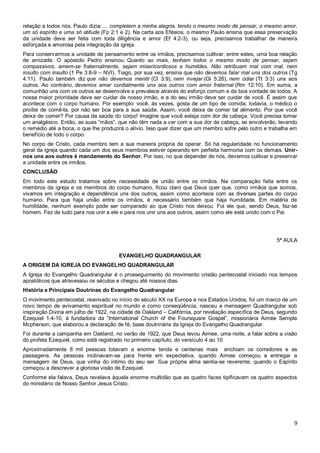 9
relação a todos nós. Paulo dizia: ... completem a minha alegria, tendo o mesmo modo de pensar, o mesmo amor,
um só espírito e uma só atitude (Fp 2:1 e 2). Na carta aos Efésios, o mesmo Paulo ensina que essa preservação
da unidade deve ser feita com toda diligência e amor (Ef 4:2-3), ou seja, precisamos trabalhar de maneira
esforçada e amorosa pela integração da igreja.
Para conservarmos a unidade de pensamento entre os irmãos, precisamos cultivar, entre estes, uma boa relação
de amizade. O apóstolo Pedro ensinou: Quanto ao mais, tenham todos o mesmo modo de pensar, sejam
compassivos, amem-se fraternalmente, sejam misericordiosos e humildes. Não retribuam mal com mal, nem
insulto com insulto (1 Pe 3:8-9 – NVI). Tiago, por sua vez, ensina que não devemos falar mal uns dos outros (Tg
4:11). Paulo também diz que não devemos mentir (Cl 3:9), nem invejar (Gl 5:26), nem odiar (Tt 3:3) uns aos
outros. Ao contrário, devemos amar cordialmente uns aos outros com amor fraternal (Rm 12:10). Em suma, a
comunhão uns com os outros se desenvolve e prevalece através do esforço comum e da boa vontade de todos. A
nossa maior prioridade deve ser cuidar de nosso irmão, e a do seu irmão deve ser cuidar de você. É assim que
acontece com o corpo humano. Por exemplo: você, às vezes, gosta de um tipo de comida; todavia, o médico o
proíbe de comê-la, por não ser boa para a sua saúde. Assim, você deixa de comer tal alimento. Por que você
deixa de comer? Por causa da saúde do corpo! Imagine que você esteja com dor de cabeça. Você precisa tomar
um analgésico. Então, as suas “mãos”, que não têm nada a ver com a sua dor de cabeça, se envolverão, levando
o remédio até a boca, o que lhe produzirá o alívio. Isso quer dizer que um membro sofre pelo outro e trabalha em
benefício de todo o corpo.
No corpo de Cristo, cada membro tem a sua maneira própria de operar. Só há regularidade no funcionamento
geral da igreja quando cada um dos seus membros estiver operando em perfeita harmonia com os demais. Unir-
nos uns aos outros é mandamento do Senhor. Por isso, no que depender de nós, devemos cultivar e preservar
a unidade entre os irmãos.
CONCLUSÃO
Em todo este estudo tratamos sobre necessidade de união entre os irmãos. Na comparação feita entre os
membros da igreja e os membros do corpo humano, ficou claro que Deus quer que, como irmãos que somos,
vivamos em integração e dependência uns dos outros, assim como acontece com as diversas partes do corpo
humano. Para que haja união entre os irmãos, é necessário também que haja humildade. Em matéria de
humildade, nenhum exemplo pode ser comparado ao que Cristo nos deixou. Foi ele que, sendo Deus, fez-se
homem. Fez de tudo para nos unir a ele e para nos unir uns aos outros, assim como ele está unido com o Pai.
5ª AULA
EVANGELHO QUADRANGULAR
A ORIGEM DA IGREJA DO EVANGELHO QUADRANGULAR
A Igreja do Evangelho Quadrangular é o prosseguimento do movimento cristão pentecostal iniciado nos tempos
apostólicos que atravessou os séculos e chegou até nossos dias.
História e Principais Doutrinas do Evangelho Quadrangular
O movimento pentecostal, reavivado no início do século XX na Europa e nos Estados Unidos, foi um marco de um
novo tempo de avivamento espiritual no mundo e como conseqüência, nasceu a mensagem Quadrangular sob
inspiração Divina em julho de 1922, na cidade de Oakland – Califórnia, por revelação específica de Deus, segundo
Ezequiel 1:4-10, à fundadora da “International Church of the Foursquare Gospel”, missionária Aimée Semple
Mcpherson, que elaborou a declaração de fé, base doutrinária da Igreja do Evangelho Quadrangular.
Foi durante a campanha em Oakland, no verão de 1922, que Deus levou Aimee, uma noite, a falar sobre a visão
do profeta Ezequiel, como está registrado no primeiro capítulo, do versículo 4 ao 10.
Aproximadamente 8 mil pessoas lotavam a enorme tenda e centenas mais enchiam os corredores e as
passagens. As pessoas inclinavam-se para frente em expectativa, quando Aimee começou a entregar a
mensagem de Deus, que vinha do íntimo do seu ser. Sua própria alma sentia-se reverente, quando o Espírito
começou a descrever a gloriosa visão de Ezequiel.
Conforme ela falava, Deus revelava àquela enorme multidão que as quatro faces tipificavam os quatro aspectos
do ministério de Nosso Senhor Jesus Cristo.
 