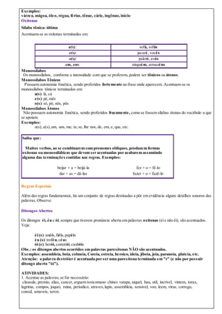 Exemplos:
várzea, mágoa, óleo, régua, férias,tênue, cárie, ingênuo, início
Oxítonas
Sílaba tônica: última
Acentuam-se as oxítonas terminadas em:
a(s): sofá, sofás
e(s): jacaré, vocês
o(s): paletó, avós
em, ens: ninguém, armazéns
Monossílabos
Os monossílabos, conforme a intensidade com que se proferem, podem ser tônicos ou átonos.
Monossílabos Tônicos
Possuem autonomia fonética, sendo proferidos fortemente na frase onde aparecem. Acentuam-se os
monossílabos tônicos terminados em:
a(s): lá, cá
e(s):pé,mês
o(s):só, pó, nós, pôs
Monossílabos Átonos
Não possuem autonomia fonética, sendo proferidos fracamente, como se fossem sílabas átonas do vocábulo a que
se apoiam.
Exemplos:
o(s), a(s),um, uns, me, te,se, lhe nos, de, em, e, que, etc.
Saiba que:
Muitos verbos, ao se combinarem com pronomes oblíquos, produzem formas
oxítonas ou monossilábicas que devem ser acentuadas por acabarem assumindo
alguma das terminações contidas nas regras. Exemplos:
beijar + a = beijá-la fez + o = fê-lo
dar + as = dá-las fazer + o = fazê-lo
Regras Especiais
Além das regras fundamentais, há um conjunto de regras destinadas a pôr em evidência alguns detalhes sonoros das
palavras. Observe:
Ditongos Abertos
Os ditongos éi, éu e ói,sempre que tiverem pronúncia aberta em palavras oxítonas (éie não êi), são acentuados.
Veja:
éi (s):anéis,fiéis,papéis
éu (s):troféu,céus
ói (s):herói, constrói,caubóis
Obs.: os ditongos abertos ocorridos em palavras paroxítonas NÃO são acentuados.
Exemplos: assembleia, boia, colmeia, Coreia, estreia, heroico, ideia, jiboia, joia, paranoia, plateia, etc.
Atenção: a palavra destróier é acentuada por ser uma paroxítona terminada em "r" (e não por possuir
ditongo aberto "ói").
ATIVIDADES:
1. Acentue as palavras,se for necessário:
clausula, premio, alias, cancer, arguem toxicomano chines vatapa, niquel, bau, util, incrivel, vintem, torax,
lagrima, compos, joquei, ruina, periodico, atraves,lapis, assembleia, sensivel, voo, leem, virus, corrego,
consul, amaveis, xerox.
 
