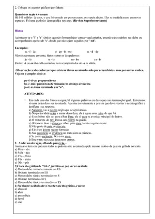 2. Coloque os acentos gráficos que faltam:
Quando os repteis voavam
Há 145 milhões de anos, o ceu foi tomado por pterossauros, os repteis alados. Eles se multiplicaram em novas
especies. Foi uma explosão demografica nos ares. (Revista Superinteressante)
Hiatos
Acentuam-se o "i" e "u" tônicos quando formam hiato com a vogal anterior, estando eles sozinhos na sílaba ou
acompanhados apenas de "s", desde que não sejam seguidos por "-nh".
Exemplos:
sa - í - da e - go - ís -mo sa - ú - de
Não se acentuam, portanto, hiatos como os das palavras:
ju - iz ra - iz ru - im ca - ir
Razão: -i ou -u não estão sozinhos nem acompanhados de -s na sílaba.
Observação: cabe esclarecer que existem hiatos acentuados não por serem hiatos, mas por outras razões.
Veja os exemplos abaixo:
po-é-ti-co: proparoxítona
bo-ê-mio: paroxítona terminada em ditongo crescente.
ja-ó: oxítona terminada em "o".
ATIVIDADES:
1. Em cada uma das frases a seguir, há algumas palavras em destaque com terminação igual. Entretanto,
só uma delas deve ser acentuada. Acentue corretamente a palavra que deve receber o acento gráfico e
justifique sua resposta:
a) Ninguem viu a nuvem negra que se aproximava.
b) Naquela cidade reina a maior desordem; ela é agora uma ruina do que foi.
c) Este ônibus não vai para a Rua Para; ele só para na avenida principal do bairro.
d) O motorista do taxi levava um colibri na gaiola.
e) O homem tirou o chapeu e olhou para meu tio interrogativamente.
f) Não gosto de pate de abacate.
g) Ele é um jovem recem-formado.
h) Sua paciencia se evidencia no trato com as crianças.
i) Se como melancia, fico com ansia.
j) Este virus não ataca tatus nem urubus.
2. Andavam devagar, olhando para trás...
Assinale o item em que nem todas as palavras são acentuadas pelo mesmo motivo da palavra grifada no texto.
a) Más – vês
b) Mês – pás
c) Vós – Brás
d) Pés – atrás
e) Dês – pés
3)O acento gráfico de "três" justifica-se por ser o vocábulo:
a) Monossílabo átono terminado em ES.
b) Oxítono terminado em ES
c) Monossílabo tônico terminado em S
d) Oxítono terminado em S
e) Monossílabo tônico terminado em ES
4) Nenhum vocábulo deve receber acento gráfico, exceto:
a) abacaxi
b) ideia
c) assembleia
d) heroi
e) vôo
 