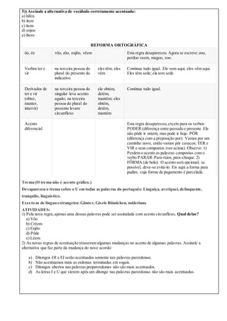 5)) Assinale a alternativa de vocábulo corretamente acentuado:
a) hífen
b) ítem
c) ítens
d) enjoo
e) ibero
REFORMA ORTOGRÁFICA
ôo, êe vôo, zôo, enjôo, vêem Esta regra desapareceu. Agora se escreve:zoo,
perdoo veem, magoo, voo.
Verbos ter e
vir
na terceira pessoa do
plural do presente do
indicativo
eles têm, eles
vêm
Continua tudo igual. Ele vem aqui; eles vêm aqui.
Eles têm sede; ela tem sede.
Derivados de
ter e vir
(obter,
manter,
intervir)
na terceira pessoa do
singular leva acento
agudo; na terceira
pessoa do plural do
presente levam
circunflexo
ele obtém,
detém,
mantém; eles
obtêm,
detêm,
mantêm
Continua tudo igual.
Acento
diferencial
Esta regra desapareceu,exceto para os verbos:
PODER (diferença entre passado e presente. Ele
não pôde ir ontem, mas pode ir hoje. PÔR
(diferença com a preposição por): Vamos por um
caminho novo, então vamos pôr casacos; TER e
VIR e seus compostos (ver acima). Observe: 1)
Perdem o acento as palavras compostas com o
verbo PARAR:Para-raios,para-choque. 2)
FÔRMA (de bolo): O acento será opcional; se
possível, deve-se evitá-lo: Eis aqui a forma para
pudim, cuja forma de pagamento é parcelada.
Trema (O trema não é acento gráfico.)
Desapareceu o trema sobre o U em todas as palavras do português: Linguiça, averiguei,delinquente,
tranquilo, linguístico.
Exceto as de língua estrangeira: Günter, Gisele Bündchen, müleriano
ATIVIDADES:
1) Pela nova regra,apenas uma dessas palavras pode ser assinalada com acento circunflexo. Qual delas?
a) Vôo
b) Crêem
c) Enjôo
d) Pôde
e) Lêem
2) As novas regras de acentuação trouxeram algumas mudanças no acento de algumas palavras. Assinale a
alternativa que faz parte da mudança do novo acordo:
a) Ditongos OI e EI serão acentuados somente nas palavras paroxítonas.
b) Não acentuamos mais as oxítonas terminadas em vogais.
c) Ditongos abertos nas palavras proparoxítonas não são mais acentuados.
d) As letras I e U que vierem após um ditongo nas palavras paroxítonas não são mais acentuadas.
 