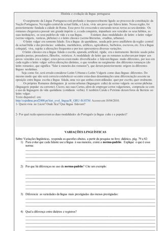 História e evolução da língua portuguesa
O surgimento da Língua Portuguesa está profunda e inseparavelmente ligado ao processo de constituição da
Nação Portuguesa. Na região centralda actual Itália, o Lácio, vivia um povo que falava latim. Nessa região, foi
posteriormente fundada a cidade de Roma. Esse povo foi crescendo e anexando novas terras ao seu domínio. Os
romanos chegaram a possuir um grande império e, a cada conquista, impunham aos vencidos os seus hábitos, as
suas instituições, os seus padrões de vida e a sua língua. Existiam duas modalidades de latim: o latim vulgar
(sermo vulgaris, rusticus, plebeius) e o latim clássico (sermo litterarius, eruditus, urbanus).
O latim vulgar era somente falado. Era a língua do quotidiano, usada pelo povo analfabeto da região central
da actualItália e das províncias: soldados, marinheiros, artífices, agricultores, barbeiros, escravos,etc. Era a língua
coloquial, viva, sujeita a alterações frequentes e por isso apresentava diversas variações.
O latim clássico era a língua falada e escrita, apurada,artificial, rígida; era o instrumento literário usado pelos
grandes poetas, prosadores, filósofos, retóricos. A modalidade do latim que os romanos acabavam por impor aos
povos vencidos era a vulgar; estes povos eram muito diversificados e falavam línguas muito diferentes, por isso em
cada região o latim vulgar sofreu alterações distintas, o que resultou no surgimento dos diferentes romanços (do
latim romanice, que significa "falar à maneira dos romanos"), que deram posteriormente origem às diferentes
línguas neolatinas.
Seja como for, será errado considerar Latim Urbanus e Latim Vulgaris como duas línguas diferentes. Do
mesmo modo que não será correcto estabelecer-se entre estasduas denominações uma diferenciação assente na
oposição entre língua escrita e língua falada, uma vez que ambas eram utilizadas quer por escrito, quer oralmente.
Os próprios Romanos distinguiam já sermo urbanus (linguagem culta) de sermo vulgaris ou sermo plebeius
(linguagem popular ou corrente). Cícero, nas suas Cartas,além de empregar certos vulgarismos, comprazia-se com
o uso da linguagem da vida quotidiana (cotidianis verbis). E também Catulo e Petrónio deram foros de literário ao
latim vulgar.
Texto disponível em:
http://esjmlima.prof2000.pt/hist_evol_lingua/R_GRU-B.HTM Acesso em 18/04/2010.
1- Quem vivia no Lácio? Onde fica? Que língua falavam?
2- Por qual razão apareceram as duas modalidades do Português (a língua culta e a popular)?
VARIAÇÕES LINGUÍSTICAS
Sobre Variações lingüísticas, responda as questões abaixo, a partir da pesquisa no livro didático, pág. 79 a 82:
1) Para evitar que cada falante use a língua à sua maneira, existe a norma-padrão. Explique o que é essa
norma:
______________________________________________________________________________________
______________________________________________________________________________________
______________________________________________________________________________________
______________________________________________________________________________________
2) Por que há diferenças no uso da norma-padrão? Cite um exemplo:
______________________________________________________________________________________
______________________________________________________________________________________
______________________________________________________________________________________
______________________________________________________________________________________
______________________________________________________________________________________
3) Diferencie as variedades da língua mais prestigiadas das menos prestigiadas:
______________________________________________________________________________________
______________________________________________________________________________________
______________________________________________________________________________________
4) Qual a diferença entre dialetos e registros?
______________________________________________________________________________________
______________________________________________________________________________________
______________________________________________________________________________________
______________________________________________________________________________________
______________________________________________________________________________________
 