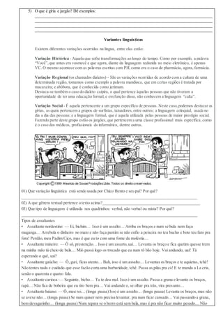 5) O que é gíria e jargão? Dê exemplos:
______________________________________________________________________________________
______________________________________________________________________________________
______________________________________________________________________________________
______________________________________________________________________________________
Variantes linguísticas
Existem diferentes variações ocorridas na língua, entre elas estão:
Variação Histórica - Aquela que sofre transformações ao longo do tempo. Como por exemplo, a palavra
“Você”,que antes era vosmecê e que agora, diante da linguagem reduzida no meio eletrônico, é apenas
VC. O mesmo acontece com as palavras escritas com PH,como era o caso de pharmácia, agora, farmácia.
Variação Regional (os chamados dialetos) - São as variações ocorridas de acordo com a cultura de uma
determinada região, tomamos como exemplo a palavra mandioca, que em certas regiões é tratada por
macaxeira; e abóbora, que é conhecida como jerimum.
Destaca-se também o caso do dialeto caipira, o qual pertence àquelas pessoas que não tiveram a
oportunidade de ter uma educação formal, e em função disso, não conhecem a linguagem “culta”.
Variação Social - É aquela pertencente a um grupo específico de pessoas. Neste caso,podemos destacar as
gírias, as quais pertencem a grupos de surfistas, tatuadores,entre outros; a linguagem coloquial, usada no
dia a dia das pessoas; e a linguagem formal, que é aquela utilizada pelas pessoas de maior prestígio social.
Fazendo parte deste grupo estão os jargões, que pertencem a uma classe profissional mais específica, como
é o caso dos médicos, profissionais da informática, dentre outros.
01) Que variação linguística está sendo usada por Chico Bento e seu pai? Por quê?
_____________________________________________________________________________________
02) A que gênero textual pertence o texto acima?_______________________________________________
03) Que tipo de linguagem é utilizada nos quadrinhos: verbal, não verbal ou mista? Por quê?
_____________________________________________________________________________________
Tipos de assaltantes
• Assaltante nordestino: — Ei, bichim… Isso é um assalto… Arriba os braços e num se bula nem faça
muganga… Arrebola o dinheiro no mato e não faça pantim se não enfio a peixeira no teu bucho e boto teu fato pra
fora! Perdão,meu Padim Ciço, mas é que eu to com uma fome da moléstia…
• Assaltante mineiro: — Ô sô, prestenção… Isso é um assarto,uai… Levanta os braço e fica quetim quesse trem
na minha mão tá cheio de bala… Mió passá logo os trocado que eu num tô bão hoje. Vai andando, uai! Tá
esperando o quê, uai?
• Assaltante gaúcho: — Ô, guri, ficas atento… Bah, isso é um assalto… Levantas os braços e te aquietas, tchê!
Não tentes nada e cuidado que esse facão corta uma barbaridade, tchê. Passa as pilas pra cá! E te manda a La cria,
senão o quarenta e quatro fala.
• Assaltante carioca: — Seguinte, bicho… Tu te deu mal. Isso é um assalto. Passa a grana e levanto os braços,
rapá… Não fica de bobeira que eu tiro bem pra… Vai andando e, se olhar pra trás, vira presunto…
• Assaltante baiano: — Ô, meu rei… (longa pausa) Isso é um assalto… (longa pausa) Levanta os braços,mas não
se avexe não… (longa pausa) Se num quiser nem precisa levantar, pra num ficar cansado… Vai passando a grana,
bem devagarinho… (longa pausa) Num repara se o berro está sem bala, mas é pra não ficar muito pesado… Não
 