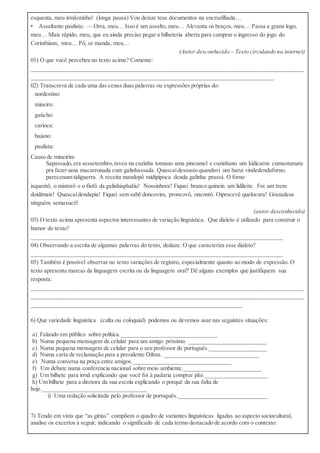 esquenta, meu irmãozinho! (longa pausa) Vou deixar teus documentos na encruzilhada…
• Assaltante paulista: — Orra, meu… Isso é um assalto, meu… Alevanta os braços, meu… Passa a grana logo,
meu… Mais rápido, meu, que eu ainda preciso pegar a bilheteria aberta para comprar o ingresso do jogo do
Corinthians, meu… Pô, se manda, meu…
(Autor desconhecido – Texto circulando na internet)
01) O que você percebeu no texto acima? Comente:
____________________________________________________________________________________________
__________________________________________________________________________________
02) Transcreva de cada uma das cenas duas palavras ou expressões próprias do:
 nordestino:
 mineiro:
 gaúcho:
 carioca:
 baiano:
 paulista:
Causo de mineirim
Sapassado,era sessetembro,taveu na cuzinha tomano uma pincumel e cuzinhano um kidicarne cumastumate
pra fazer uma macarronada cum galinhassada. Quascaídessusto quanduvi um barui vindedenduforno,
parecenum tidiguerra. A receita mandopô midipipoca denda galinha prassá. O forno
isquentô, o mistorô e o fiofó da galinhispludiu! Nossinhora! Fiquei branco quinein um lidileite. Foi um trem
doidimais! Quascaídendapia! Fiquei sem sabê doncovim, proncovô, oncontô. Oiprocevê quelocura! Grazadeus
ninguém semaxucô!
(autor desconhecido)
03) O texto acima apresenta aspectos interessantes de variação linguística. Que dialeto é utilizado para construir o
humor do texto?
_____________________________________________________________________________________
04) Observando a escrita de algumas palavras do texto, deduza: O que caracteriza esse dialeto?
_____________________________________________________________________________________
05) Também é possível observar no texto variações de registro, especialmente quanto ao modo de expressão. O
texto apresenta marcas da linguagem escrita ou da linguagem oral? Dê alguns exemplos que justifiquem sua
resposta:
____________________________________________________________________________________________
____________________________________________________________________________________________
_______________________________________________________________________
6) Que variedade linguística (culta ou coloquial) podemos ou devemos usar nas seguintes situações:
a) Falando em público sobre política.________________________________
b) Numa pequena mensagem de celular para um amigo próximo. __________________________
c) Numa pequena mensagem de celular para o seu professor de português.___________________
d) Numa carta de reclamação para a presidente Dilma. ________________________________
e) Numa conversa na praça entre amigos._________________________________
f) Um debate numa conferencia nacional sobre meio ambiente.__________________________
g) Um bilhete para irmã explicando que você foi à padaria comprar pão._____________________
h) Um bilhete para a diretora da sua escola explicando o porquê da sua falta de
hoje.___________________________________
i) Uma redação solicitada pelo professor de português.______________________________
7) Tendo em vista que “as gírias” compõem o quadro de variantes linguísticas ligadas ao aspecto sociocultural,
analise os excertos a seguir, indicando o significado de cada termo destacado de acordo com o contexto:
 
