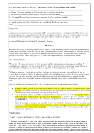 a – Possivelmente não iremos à festa. Lá,todos os convidados são patricinhas e mauricinhos!
____________________________________________________________________________________
b - Nossa! Como meu pai é careta! Não permitiu que eu assistisse àquele filme. ____________________
c – Os namoros resultantes da modernidade baseiam-se somente no ficar._________________________
d – E aí mano? Estás a fim de encontrar com uma mina hoje? A parada vai bombar!
_____________________________________________________________________________________
e – Aquela aula de matemática foi péssima, não saquei nada daquilo que o professor
falou. ________________________________________________________________________________
Antigamente
Antigamente, as moças chamavam-se mademoiselles e eram todas mimosas e muito prendadas. Não faziam anos:
completam primaveras, em geral dezoito.Carlos Drummond de Andrade. As expressões mademoiselles, mimosas,
prendadas constituem um recurso usado pelo autor para explorar a mudança da língua no seu aspecto
a) espacial. b) histórico.c) profissional.d) individual.e) fonético
RESENHA
Resenha é uma produção textual, por meio da qual o autor faz uma breve apreciação,e uma descrição a respeito de
acontecimentos culturais (como uma feira de livros, por exemplo) ou de obras (cinematográficas, musicais, teatrais
ou literárias), com o objetivo de apresentar o objeto (acontecimento ou obras), de forma sintetizada, apontando,
guiando e convidando o leitor (ou espectador) a conhecer tal objeto na integra, ou não (resenha crítica).
Uma resenha pode ser:
* Descritiva – É o caso dos resumos de livros técnicos, também chamada de resenha técnica ou cientifica. A
apreciação,ou o julgamento em uma resenha descritiva julga as idéias do autor, a consistência e a pertinência de
suas colocações, ao longo da descrição da obra, ou seja, trata-se de um julgamento de verdade.
* Crítica ou opinativa – Nesse tipo de resenha o conteúdo apresentado é um pouco mais detalhado do que na
resenha descritiva, pois os critérios de julgamento são de valor, de beleza da forma, estilo do objeto (acontecimento
ou obra). A exploração um pouco maior dos detalhes ocorre devido à necessidade de que o autor da resenha
fundamente suas críticas, sejam elas positivas ou negativas, utilizando outros autores que trabalharam o mesmo
tema.
Antes da produção da resenha de um livro – por exemplo - devem ser seguidos os seguintes passos:
 A primeira leitura, seja ela de um filme ou de um livro, deve ser feita de maneira a conhecer a obra como
um todo. Esse primeiro contato é fundamental para que seja quebrado o estranhamento, o que é muito
comum quando somos introduzidos a um determinado assunto;
 Feito o primeiro contato, quebrado o estranhamento, é hora de reler ou rever. A segunda leitura é
fundamental para captar detalhes que passaram despercebidos. É desejável que você sublinhe ou que
faça esquemas que contemplem as ideias principais do objeto a ser resenhado, estabelecendo relações entre
elas;
 Antes de começar a escrever sua resenha, reserve um tempinho para pensar sobre o assunto, sem
imediatismos. Esse intervalo entre conhecer/analisar o objeto e começar a escrever é essencial para que
você possa emitir opiniões mais apropriadas e, se possível, busque outras fontes que possam lhe ajudar a
embasar seus argumentos.
ATIVIDADES:
TEXTO 1: SAGA CREPÚSCULO: TUDO PARA SER UM SUCESSO
A história de Crepúsculo é sobre Bella Swan, uma adolescente que nunca se deu bem com as outras garotas e,
depois que a mãe se casa novam ente,se muda da ensolarada Phoenix para a chuvosa cidade de Forks para viver
com o pai. Lá, ela começa a viver um romance com o misterioso Edward Cullen, que faz parte de uma família de
vampiros. Assim como os outros de sua espécie, Edward é extremamente forte e rápido, e também não envelhece.
Porém, sua família se diferencia dos outros vampiros por não beberem sangue humano. Apesar do que sentem um
 