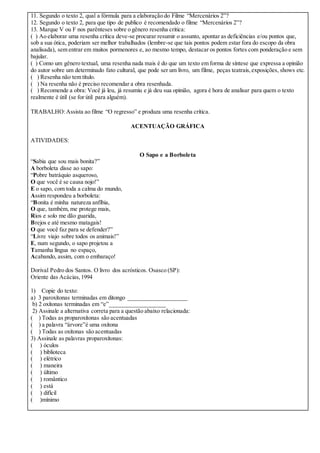 11. Segundo o texto 2, qual a fórmula para a elaboração do Filme “Mercenários 2”?
12. Segundo o texto 2, para que tipo de publico é recomendado o filme “Mercenários 2”?
13. Marque V ou F nos parênteses sobre o gênero resenha critica:
( ) Ao elaborar uma resenha crítica deve-se procurar resumir o assunto, apontar as deficiências e/ou pontos que,
sob a sua ótica, poderiam ser melhor trabalhados (lembre-se que tais pontos podem estar fora do escopo da obra
analisada), sem entrar em muitos pormenores e, ao mesmo tempo, destacar os pontos fortes com ponderação e sem
bajular.
( ) Como um gênero textual, uma resenha nada mais é do que um texto em forma de síntese que expressa a opinião
do autor sobre um determinado fato cultural, que pode ser um livro, um filme, peças teatrais,exposições, shows etc.
( ) Resenha não tem título.
( ) Na resenha não é preciso recomendar a obra resenhada.
( ) Recomende a obra: Você já leu, já resumiu e já deu sua opinião, agora é hora de analisar para quem o texto
realmente é útil (se for útil para alguém).
TRABALHO:Assista ao filme “O regresso” e produza uma resenha crítica.
ACENTUAÇÃO GRÁFICA
ATIVIDADES:
O Sapo e a Borboleta
“Sabia que sou mais bonita?”
A borboleta disse ao sapo:
“Pobre batráquio asqueroso,
O que você é se causa nojo!”
E o sapo, com toda a calma do mundo,
Assim respondeu a borboleta:
“Bonita é minha natureza anfíbia,
O que, também, me protege mais,
Rios e solo me dão guarida,
Brejos e até mesmo matagais!
O que você faz para se defender?”
“Livre viajo sobre todos os animais!”
E, num segundo, o sapo projetou a
Tamanha língua no espaço,
Acabando, assim, com o embaraço!
Dorival Pedro dos Santos. O livro dos acrósticos. Osasco (SP):
Oriente das Acácias,1994
1) Copie do texto:
a) 3 paroxítonas terminadas em ditongo ____________________
b) 2 oxítonas terminadas em “e”___________________
2) Assinale a alternativa correta para a questão abaixo relacionada:
( ) Todas as proparoxítonas são acentuadas
( ) a palavra “árvore”é uma oxítona
( ) Todas as oxítonas são acentuadas
3) Assinale as palavras proparoxítonas:
( ) óculos
( ) biblioteca
( ) elétrico
( ) maneira
( ) último
( ) romântico
( ) está
( ) difícil
( )mínimo
 