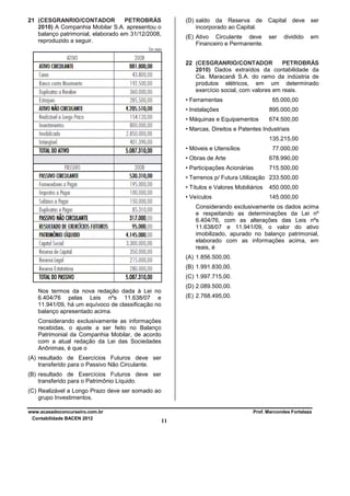 21 (CESGRANRIO/CONTADOR
PETROBRÁS
2010) A Companhia Mobilar S.A. apresentou o
balanço patrimonial, elaborado em 31/12/2008,
reproduzido a seguir.

(D) saldo da Reserva de Capital deve ser
incorporado ao Capital.
(E) Ativo Circulante deve ser
Financeiro e Permanente.

dividido

em

22 (CESGRANRIO/CONTADOR
PETROBRÁS
2010) Dados extraídos da contabilidade da
Cia. Maracanã S.A. do ramo da indústria de
produtos elétricos, em um determinado
exercício social, com valores em reais.
• Ferramentas

65.000,00

• Instalações

895.000,00

• Máquinas e Equipamentos

674.500,00

• Marcas, Direitos e Patentes Industriais
135.215,00
• Móveis e Utensílios

77.000,00

• Obras de Arte

678.990,00

• Participações Acionárias

715.500,00

• Terrenos p/ Futura Utilização 233.500,00
• Títulos e Valores Mobiliários

450.000,00

• Veículos

145.000,00

Considerando exclusivamente os dados acima
e respeitando as determinações da Lei nº
6.404/76, com as alterações das Leis nºs
11.638/07 e 11.941/09, o valor do ativo
imobilizado, apurado no balanço patrimonial,
elaborado com as informações acima, em
reais, é
(A) 1.856.500,00.
(B) 1.991.830,00.
(C) 1.997.715,00.
(D) 2.089.500,00.

Nos termos da nova redação dada à Lei no
6.404/76 pelas Leis nºs 11.638/07 e
11.941/09, há um equívoco de classificação no
balanço apresentado acima.

(E) 2.768.495,00.

Considerando exclusivamente as informações
recebidas, o ajuste a ser feito no Balanço
Patrimonial da Companhia Mobilar, de acordo
com a atual redação da Lei das Sociedades
Anônimas, é que o
(A) resultado de Exercícios Futuros deve ser
transferido para o Passivo Não Circulante.
(B) resultado de Exercícios Futuros deve ser
transferido para o Patrimônio Líquido.
(C) Realizável a Longo Prazo deve ser somado ao
grupo Investimentos.
www.acasadoconcurseiro.com.br
Contabilidade BACEN 2012

Prof. Marcondes Fortaleza

11

 