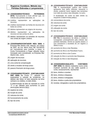 26 (CESGRANRIO/TÉCNICO CONTABILIDADE
TO) A representação gráfica das contas
apresenta dois lados distintos: esquerdo e
direito, podendo haver registro dos aumentos
num lado da conta e das reduções, no outro.

Registros Contábeis, Método das
Partidas Dobradas e Lançamentos
23 (CESGRANRIO/TÉCNICO
PETROBRÁS
2010) Teoricamente é lícito afirmar que, no
método das partidas dobradas, os
(A) créditos representam
recursos.

as

aplicações

A localização da conta no lado direito ou
esquerdo é determinada pela(o):
(A) nomenclatura da conta.

de

(B) natureza da conta.

(B) créditos representam as fontes de recursos em
todas as contas.

(C) origem da conta.
(D) utilização da conta.

(C) débitos representam as origens de recursos.
(D) débitos representam as aplicações
recursos só nas contas do ativo.

(E) tipo da conta.

de

27 (CESGRANRIO/TÉCNICO CONTABILIDADE
DO TO) O mecanismo de débito e crédito é
consagrado universalmente pelo método das
partidas dobradas. Dentre as opções abaixo, a
que caracteriza o resultado de um registro a
débito é o(a):

(E) débitos representam as entradas de recursos
nas contas de origem credora.
24 (CESGRANRIO/CONTADOR INEA 2008) A
Empresa Mar Aberto Ltda. adquiriu, em março
de 2007, da Cia. Morro Azul, R$ 120.000,00
em mercadorias para revenda, a prazo. A
Conta Fornecedores a Pagar utilizada nessa
transação será considerada, na Empresa Mar
Aberto Ltda., como

(A) aumento do Ativo e das Receitas.
(B) aumento do Ativo e do Resultado Futuro.
(C) aumento do Ativo e dos Custos.
(D) redução do Ativo e aumento das Despesas.

(A) origem de recursos

(E) redução do Ativo e das Despesas.

(B) aplicação de recursos
(C) uma conta de compensação

28 (CESGRANRIO/ANALISTA
CONTÁBEIS
ANP 2008) Os débitos realizados numa conta
implicam aumento de seu saldo quando a
conta, exclusivamente, representar:

(D) direito a receber de longo prazo
(E) passivo financeiro de longo prazo

(A) bens, direitos e receitas.

25 (CESGRANRIO/TÉCNICO CONTABILIDADE
ANP 2008) Na Conta “T”, utilizada nas
explicações e solução de problemas, os
débitos são feitos no lado esquerdo da linha
vertical e os créditos, no lado direito.

(B) bens, direitos e despesas.
(C) bens, direitos e obrigações.
(D) bens, direitos e parte dos proprietários.
(E) receitas, obrigações e parte dos proprietários.

A determinação do lado do razonete ou conta
“T” a ser utilizado para aumentos ou para
diminuições decorre da(o)
(A) espécie da conta.
(B) função da conta.
(C) natureza da conta.
(D) funcionamento da conta.
(E) tipo da conta.

www.acasadoconcurseiro.com.br
Contabilidade BACEN 2012

Prof. Marcondes Fortaleza

12

 