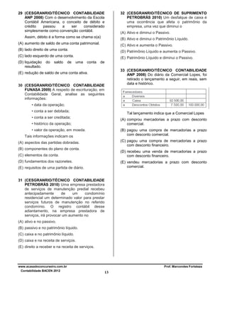 29 (CESGRANRIO/TÉCNICO CONTABILIDADE
ANP 2008) Com o desenvolvimento da Escola
Contábil Americana, o conceito de débito e
crédito
passou
a
ser
considerado
simplesmente como convenção contábil.

32 (CESGRANRIO/TÉCNICO DE SUPRIMENTO
PETROBRÁS 2010) Um desfalque de caixa é
uma ocorrência que afeta o patrimônio da
empresa, uma vez que diminui o
(A) Ativo e diminui o Passivo.

Assim, débito é a forma como se chama o(a)

(B) Ativo e diminui o Patrimônio Líquido.

(A) aumento de saldo de uma conta patrimonial.

(C) Ativo e aumenta o Passivo.

(B) lado direito de uma conta.

(D) Patrimônio Líquido e aumenta o Passivo.

(C) lado esquerdo de uma conta.
(D) liquidação
resultado.

do

saldo

de

(E) Patrimônio Líquido e diminui o Passivo.
uma

conta

de
33 (CESGRANRIO/TÉCNICO CONTABILIDADE
ANP 2008) Do diário da Comercial Lopes, foi
retirado o lançamento a seguir, em reais, sem
data e histórico.

(E) redução de saldo de uma conta ativa.
30 (CESGRANRIO/TÉCNICO CONTABILIDADE
FUNASA 2009) A respeito de escrituração, em
Contabilidade Geral, analise as seguintes
informações:
• data da operação;
• conta a ser debitada;

Tal lançamento indica que a Comercial Lopes

• conta a ser creditada;

(A) comprou mercadorias a prazo com desconto
comercial.

• histórico da operação;
• valor da operação, em moeda.

(B) pagou uma compra de mercadorias a prazo
com desconto comercial.

Tais informações indicam os

(C) pagou uma compra de mercadorias a prazo
com desconto financeiro.

(A) aspectos das partidas dobradas.
(B) componentes do plano de conta.

(D) recebeu uma venda de mercadorias a prazo
com desconto financeiro.

(C) elementos da conta.
(D) fundamentos dos razonetes.

(E) vendeu mercadorias a prazo com desconto
comercial.

(E) requisitos de uma partida de diário.
31 (CESGRANRIO/TÉCNICO CONTABILIDADE
PETROBRÁS 2010) Uma empresa prestadora
de serviços de manutenção predial recebeu
antecipadamente
de
um
condomínio
residencial um determinado valor para prestar
serviços futuros de manutenção no referido
condomínio. O registro contábil desse
adiantamento, na empresa prestadora de
serviços, irá provocar um aumento no
(A) ativo e no passivo.
(B) passivo e no patrimônio líquido.
(C) caixa e no patrimônio líquido.
(D) caixa e na receita de serviços.
(E) direito a receber e na receita de serviços.

www.acasadoconcurseiro.com.br
Contabilidade BACEN 2012

Prof. Marcondes Fortaleza

13

 