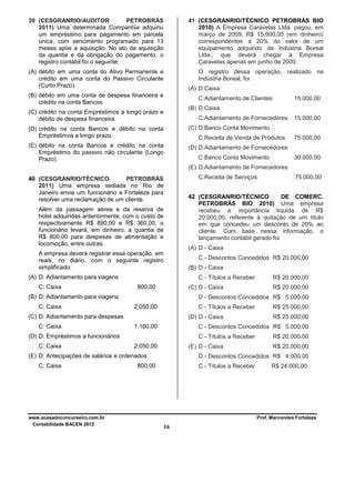 39 (CESGRANRIO/AUDITOR
PETROBRÁS
2011) Uma determinada Companhia adquiriu
um empréstimo para pagamento em parcela
única, com vencimento programado para 13
meses após a aquisição. No ato da aquisição
da quantia e da obrigação do pagamento, o
registro contábil foi o seguinte:

41 (CESGRANRIO/TÉCNICO PETROBRÁS BIO
2010) A Empresa Caravelas Ltda. pagou, em
março de 2009, R$ 15.000,00 (em dinheiro)
correspondentes a 20% do valor de um
equipamento adquirido da Indústria Boreal
Ltda., que deverá chegar à Empresa
Caravelas apenas em junho de 2009.

(A) débito em uma conta do Ativo Permanente e
crédito em uma conta do Passivo Circulante
(Curto Prazo).

O registro dessa operação, realizado na
Indústria Boreal, foi
(A) D:Caixa

(B) débito em uma conta de despesa financeira e
crédito na conta Bancos.

C:Adiantamento de Clientes

15.000,00

(B) D:Caixa

(C) crédito na conta Empréstimos a longo prazo e
débito de despesa financeira.

C:Adiantamento de Fornecedores

(D) crédito na conta Bancos e débito na conta
Empréstimos a longo prazo.

(C) D:Banco Conta Movimento

(E) débito na conta Bancos e crédito na conta
Empréstimo do passivo não circulante (Longo
Prazo).

15.000,00

(D) D:Adiantamento de Fornecedores

C:Receita de Venda de Produtos
C:Banco Conta Movimento

75.000,00
30.000,00

(E) D:Adiantamento de Fornecedores
C:Receita de Serviços

40 (CESGRANRIO/TÉCNICO
PETROBRÁS
2011) Uma empresa sediada no Rio de
Janeiro envia um funcionário a Fortaleza para
resolver uma reclamação de um cliente.

42 (CESGRANRIO/TÉCNICO
DE COMERC.
PETROBRÁS BIO 2010) Uma empresa
recebeu a importância líquida de R$
20.000,00, referente à quitação de um título
em que concedeu um desconto de 20% ao
cliente. Com base nessa informação, o
lançamento contábil gerado foi

Além da passagem aérea e da reserva de
hotel adquiridas anteriormente, com o custo de
respectivamente R$ 890,00 e R$ 360,00, o
funcionário levará, em dinheiro, a quantia de
R$ 800,00 para despesas de alimentação e
locomoção, entre outras.

(A) D - Caixa

A empresa deverá registrar essa operação, em
reais, no diário, com o seguinte registro
simplificado:

C - Descontos Concedidos R$ 20.000,00
(B) D - Caixa

(A) D: Adiantamento para viagens
C: Caixa

C - Títulos a Receber
800,00

(C) D - Caixa

(B) D: Adiantamento para viagens
C: Caixa

2.050,00

C - Títulos a Receber
(D) D - Caixa

1.160,00

C - Títulos a Receber
2.050,00

(E) D - Caixa

(E) D: Antecipações de salários e ordenados
C: Caixa

www.acasadoconcurseiro.com.br
Contabilidade BACEN 2012

R$ 20.000,00
R$ 25.000,00
R$ 25.000,00

C - Descontos Concedidos R$ 5.000,00

(D) D: Empréstimos a funcionários
C: Caixa

R$ 20.000,00

D - Descontos Concedidos R$ 5.000,00

(C) D: Adiantamento para despesas
C: Caixa

75.000,00

R$ 20.000,00
R$ 20.000,00

D - Descontos Concedidos R$ 4.000,00

800,00

C - Títulos a Receber

R$ 24.000,00

Prof. Marcondes Fortaleza

16

 