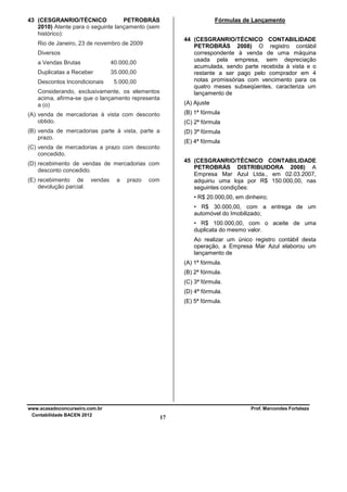 43 (CESGRANRIO/TÉCNICO
PETROBRÁS
2010) Atente para o seguinte lançamento (sem
histórico):

Fórmulas de Lançamento
44 (CESGRANRIO/TÉCNICO CONTABILIDADE
PETROBRÁS 2008) O registro contábil
correspondente à venda de uma máquina
usada pela empresa, sem depreciação
acumulada, sendo parte recebida à vista e o
restante a ser pago pelo comprador em 4
notas promissórias com vencimento para os
quatro meses subseqüentes, caracteriza um
lançamento de

Rio de Janeiro, 23 de novembro de 2009
Diversos
a Vendas Brutas

40.000,00

Duplicatas a Receber

35.000,00

Descontos Incondicionais

5.000,00

Considerando, exclusivamente, os elementos
acima, afirma-se que o lançamento representa
a (o)

(A) Ajuste

(A) venda de mercadorias à vista com desconto
obtido.

(B) 1ª fórmula

(B) venda de mercadorias parte à vista, parte a
prazo.

(D) 3ª fórmula

(C) 2ª fórmula
(E) 4ª fórmula

(C) venda de mercadorias a prazo com desconto
concedido.
45 (CESGRANRIO/TÉCNICO CONTABILIDADE
PETROBRÁS DISTRIBUIDORA 2008) A
Empresa Mar Azul Ltda., em 02.03.2007,
adquiriu uma loja por R$ 150.000,00, nas
seguintes condições:

(D) recebimento de vendas de mercadorias com
desconto concedido.
(E) recebimento de
devolução parcial.

vendas

a

prazo

com

• R$ 20.000,00, em dinheiro;
• R$ 30.000,00, com a entrega de um
automóvel do Imobilizado;
• R$ 100.000,00, com o aceite de uma
duplicata do mesmo valor.
Ao realizar um único registro contábil desta
operação, a Empresa Mar Azul elaborou um
lançamento de
(A) 1ª fórmula.
(B) 2ª fórmula.
(C) 3ª fórmula.
(D) 4ª fórmula.
(E) 5ª fórmula.

www.acasadoconcurseiro.com.br
Contabilidade BACEN 2012

Prof. Marcondes Fortaleza

17

 
