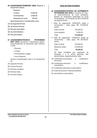 Tipos de Fatos Contábeis

46 (CESGRANRIO/TERMORIO 2009) Observe o
lançamento abaixo.
Diversos
a Caixa
Fornecedores

48 (CESGRANRIO/TÉCNICO DE SUPRIMENTO
PETROBRÁS BIO 2010) A empresa W Ltda.,
no desenvolvimento de suas atividades,
liquidou as obrigações registradas na conta
Fornecedores, no montante de R$ 210.000,00
da seguinte forma:

6.000,00
5.800,00

Despesas de Juros

200,00

Esse lançamento é caracterizado como

I -Data de pagamento: 23/04/2010 (após o
vencimento) - Valor pago: R$ 110.000,00,
sendo:

(A) de segunda fórmula.
(B) de terceira fórmula.
(C) fórmula secundária.

Valor do título

105.000,00

(D) ato administrativo.

Juros exigidos

5.000,00

(E) fato permutativo.

Total

II -Data de pagamento: 13/05/2010 (antes do
vencimento) - Valor pago: R$ 95.000,00,
sendo:

47 (CESGRANRIO/TÉCNICO
PETROBRÁS
DIST 2010) Considere o lançamento abaixo,
desconsiderando os elementos data, histórico
e valor.

Valor do título

105.000,00

Desconto obtido

• Diversos

(10.000,00)

Total

• a Caixa

95.000,00

Os fatos contábeis que originaram as
situações I e II, acima descritas, são
denominados, respectivamente, fatos

• Fornecedores a pagar
• Juros Passivos

(A) modificativo-aumentativo
diminutivo.

Quanto à classificação, este é um lançamento
de

(B) modificativo-diminutivo
aumentativo.

(A) segunda fórmula.
(B) terceira fórmula.

e
e

modificativomodificativo-

(C) modificativo-diminutivo e permutativo.

(C) fórmula complexa.

(D) misto-diminutivo e misto-aumentativo.

(D) fórmula mista.

(E) permutativo e permutativo.

(E) fórmula simples.

www.acasadoconcurseiro.com.br
Contabilidade BACEN 2012

110.000,00

Prof. Marcondes Fortaleza

18

 