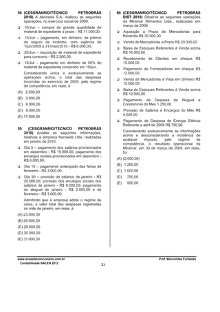 58 (CESGRANRIO/TÉCNICO
PETROBRÁS
2010) A Alvorada S.A. realizou as seguintes
operações, no exercício social de 2009:

60 (CESGRANRIO/TÉCNICO
PETROBRÁS
DIST 2010) Observe as seguintes operações
da Miramar Alimentos Ltda., realizadas em
março de 2009:

10/Jun – compra de grande quantidade de
material de expediente a prazo - R$ 11.000,00;

Aquisição a Prazo de Mercadorias para
Revenda R$ 30.000,00

15/Jun – pagamento, em dinheiro, de prêmio
de seguro de incêndio, com vigência de
1/jun/2009 a 31/maio/2010 - R$ 6.000,00;

Venda de Mercadorias a Prazo R$ 20.000,00
Baixa de Estoques Referentes à Venda acima
R$ 16.000,00

20/Jun – requisição de material de expediente
para consumo - R$ 2.500,00;

Recebimento de Clientes em cheque R$
15.000,00

15/Jul – pagamento em dinheiro de 50% do
material de expediente comprado em 10/jun.

Pagamento de Fornecedores em cheque R$
12.000,00

Considerando única e exclusivamente as
operações acima, o total das despesas
incorridas no exercício de 2009, pelo regime
de competência, em reais, é

Venda de Mercadorias à Vista em dinheiro R$
15.000,00
Baixa de Estoques Referentes à Venda acima
R$ 12.000,00

(A) 2.500,00
(B) 3.500,00

Pagamento de Despesa de
Condomínio do Mês 1.250,00

(C) 6.000,00
(D) 8.000,00

Aluguel

e

Provisão de Salários e Encargos do Mês R$
4.500,00

(E) 17.000,00

Pagamento de Despesa de Energia Elétrica
Referente a abril de 2009 R$ 750,00
59

(CESGRANRIO/TÉCNICO
PETROBRÁS
2010) Analise as seguintes informações,
relativas à empresa Noroeste Ltda. realizadas
em janeiro de 2010:

Considerando exclusivamente as informações
acima e desconsiderando a incidência de
qualquer
imposto,
pelo
regime
de
competência, o resultado operacional da
Miramar, em 30 de março de 2009, em reais,
foi

Dia 5 – pagamento dos salários provisionados
em dezembro - R$ 15.000,00; pagamento dos
encargos sociais provisionados em dezembro R$ 6.000,00;

(A) (2.000,00)
(B) 1.250,00

Dia 10 – pagamento antecipado das férias de
fevereiro - R$ 3.000,00;

(C) 1.000,00

Dia 30 – provisão de salários de janeiro - R$
20.000,00; provisão dos encargos sociais dos
salários de janeiro - R$ 8.000,00; pagamento
do aluguel de janeiro - R$ 2.000,00 e de
fevereiro - R$ 3.000,00.

(D)

750,00

(E)

500,00

Admitindo que a empresa adote o regime de
caixa, o valor total das despesas registradas
no mês de janeiro, em reais, é
(A) 23.000,00
(B) 28.000,00
(C) 29.000,00
(D) 30.000,00
(E) 31.000,00

www.acasadoconcurseiro.com.br
Contabilidade BACEN 2012

Prof. Marcondes Fortaleza

21

 