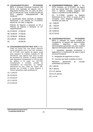 61 (CESGRANRIO/TÉCNICO
PETROBRÁS
2011) A Empresa Comercial Caramuru S/A
fechou uma operação de seguros com a
Seguradora Pacífica S/A, em junho de 2010,
por um período de 3 anos, a contar de julho de
2010,
pagando
antecipadamente
R$
54.000,00.

63 (CESGRANRIO/TERMOAÇU 2008) A Cia.
JOTA contratou, em 01.07.2007, um seguro
para seu parque fabril, com prazo de cinco
anos e vigência imediata, pagando pelo
seguro a importância de R$ 39.600,00.
Em 31.12.2008, constará no Balanço
Patrimonial da Cia. JOTA, no grupo do Ativo
Circulante, como despesas antecipadas, o
montante, em reais, de

A classificação dessa operação no Balanço
Patrimonial, a ser extraído em 31/12/2010,
deverá ser, em reais, a seguinte:

(A) 3.960,00

Prêmios de Seguros a Apropriar no AC e
Prêmios de Seguros a Apropriar no LP,
respectivamente:

(B) 7.920,00
(C) 11.880,00

(A) 27.000,00 27.000,00

(D) 19.800,00

(B) 18.000,00 27.000,00

(E) 27.720,00

(C) 18.000,00 36.000,00
(D) 9.000,00
(E)

64 (CESGRANRIO/TÉCNICO
PETROBRÁS
2011) A utilização do regime contábil da
competência, no preparo das demonstrações
contábeis,
determina
que
essas
demonstrações apresentem aos seus usuários
algumas informações sobre itens, tais como:

45.000,00
45.000,00

-

62 (CESGRANRIO/AUDITOR IBGE 2010) A Cia.
Visão de Futuro S/A, que possui exercício
social coincidente com o ano civil, contratou,
em 01/11/08, uma apólice de seguro anual
para cobertura de incêndio avaliada em R$
360.000,00, cuja vigência teve início na data
da assinatura do contrato. O prêmio cobrado
pela seguradora correspondeu a 15% do valor
da apólice e foi pago em 30/11/08.
Considerando o princípio contábil da
competência de exercícios, no balanço
patrimonial da Cia. Visão de Futuro S/A,
apurado em 31/12/08, a conta Seguros a
Vencer apresentou saldo atualizado de

I – operações passadas envolvendo o
pagamento e o recebimento de caixa e outros
recursos financeiros;
II – obrigações de pagamento no futuro;
III – recursos que serão recebidos no futuro.
Atende(m)
plenamente
apresentado o(s) item(ns)

ao

conceito

(A) I, apenas.
(B) II, apenas.
(C) I e II, apenas.

(A) 13.500,00

(D) II e III, apenas.

(B) 36.000,00

(E) I, II e III.

(C) 45.000,00
(D) 51.500,00
(E) 54.000,00

www.acasadoconcurseiro.com.br
Contabilidade BACEN 2012

Prof. Marcondes Fortaleza

22

 