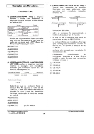 67 (CESGRANRIO/CONTADOR TJ RO 2008) A
Vendola Ltda. apresentou os seguintes
Razonetes, em reais, elaborados pelas
operações com mercadorias realizadas
durante o dia:

Operações com Mercadorias
Calculando o CMV
65 (CESGRANRIO/REFAP 2007) A Empresa
Ferreira & Neves Ltda. apresentou os
seguintes dados de estoques de mercadorias,
em abril de 2007:

Informações adicionais:
•
•

no final do dia foi realizada uma venda de
mercadorias no valor de R$ 200.000,00;

•

na contagem física das mercadorias, feita logo
após a entrega das mercadorias vendidas no
final do dia, foi apurado o estoque de R$
22.400,00;

•

Admita que todos os valores foram suportados
pela empresa. Exclusivamente com base nos
dados apresentados, qual o CMV (Custo das
Mercadorias Vendidas), em reais?

sobre as operações foi desconsiderada a
incidência de qualquer tipo de imposto;

nenhuma outra operação com mercadorias foi
realizada nesse dia.

(A) 299.000,00
(B) 295.000,00
(C) 294.000,00
(D) 281.000,00

Considerando,
exclusivamente,
as
informações recebidas e a boa técnica
contábil, o valor do custo das mercadorias
vendidas, em reais, é

(E) 263.000,00
66 (CESGRANRIO/TÉCNICO CONTABILIDADE
ANP 2008) Analise os seguintes razonetes,
relativos às operações com mercadorias
realizadas pela Comercial Aguada S/A, em
reais, no mês de janeiro / x0.

(A) 134.400,00
(B) 136.000,00
(C) 138.400,00
(D) 145.600,00
(E) 158.400,00

Sabendo-se que na contagem física do
estoque final foi apurado o valor de R$
33.600,00, o total dos débitos realizados no
razonete da conta Custo das Mercadorias
Vendidas, na apuração do custo das vendas,
em reais, é
(A) 204.000,00
(B) 237.600,00
(C) 243.600,00
(D) 248.400,00

(E) 254.400,00

www.acasadoconcurseiro.com.br
Contabilidade BACEN 2012

Prof. Marcondes Fortaleza

23

 