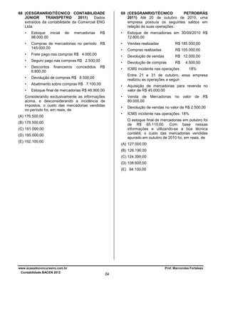 68 (CESGRANRIO/TÉCNICO CONTABILIDADE
JÚNIOR
TRANSPETRO
2011)
Dados
extraídos da contabilidade da Comercial ENG
Ltda.
de

•

Estoque inicial
98.000,00

R$

•

Estoque de mercadorias em 30/09/2010 R$
72.800,00

•

Compras de mercadorias no período R$
145.000,00

•

Vendas realizadas

R$ 185.000,00

•

Compras realizadas

R$ 105.000,00

•

Frete pago nas compras R$ 4.000,00

•

Devolução de vendas

R$ 12.000,00

•

Seguro pago nas compras R$ 2.500,00

•

Devolução de compras

R$

•

Descontos
6.800,00

•

ICMS incidente nas operações

•

Devolução de compras R$ 8.500,00

•

Abatimento sobre compras R$ 7.100,00

•

Estoque final de mercadorias R$ 48.900,00

financeiros

mercadorias

69 (CESGRANRIO/TÉCNICO
PETROBRÁS
2011) Até 20 de outubro de 2010, uma
empresa possuía os seguintes saldos em
relação às suas operações:

concedidos

R$

4.500,00
18%

Entre 21 e 31 de outubro, essa empresa
realizou as operações a seguir.
•
•

Devolução de vendas no valor de R$ 2.500,00

•

(A) 176.500,00

Venda de Mercadorias no valor de R$
80.000,00

•

Considerando exclusivamente as informações
acima, e desconsiderando a incidência de
impostos, o custo das mercadorias vendidas
no período foi, em reais, de

Aquisição de mercadorias para revenda no
valor de R$ 45.000,00

ICMS incidente nas operações: 18%
O estoque final de mercadorias em outubro foi
de R$ 65.110,00. Com base nessas
informações e utilizando-se a boa técnica
contábil, o custo das mercadorias vendidas
apurado em outubro de 2010 foi, em reais, de

(B) 178.500,00
(C) 181.000,00
(D) 185.000,00
(E) 192.100,00

(A) 127.000,00
(B) 126.190,00
(C) 124.390,00
(D) 108.600,00
(E) 94.100,00

www.acasadoconcurseiro.com.br
Contabilidade BACEN 2012

Prof. Marcondes Fortaleza

24

 