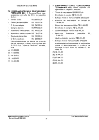 71 (CESGRANRIO/TÉCNICO CONTABILIDADE
TRANSPETRO 2011) Dados extraídos das
operações da Empresa OPO Ltda.

Calculando o Lucro Bruto
70 (CESGRANRIO/TÉCNICO CONTABILIDADE
PETROBRÁS 2011) A Comercial Farol Ltda.
apresentou, em julho de 2010, os seguintes
dados:

•

Venda de mercadorias R$ 692.000,00

•

Devolução de vendas R$ 16.000,00

•

Estoque inicial de mercadorias R$ 285.000,00

•

Compras de mercadorias no período R$
376.000,00

•

Vendas brutas

R$ 256.000,00

•

Devolução de compras

R$ 15.000,00

•

Ei de mercadorias

R$ 54.500,00

•

Descontos financeiros obtidos R$ 25.400,00

•

Compras do mês

R$ 117.000,00

•

Devolução de compras R$ 12.000,00

•

Abatimento sobre vendas

R$ 11.000,00

•

Abatimento sobre vendas R$ 8.000,00

•

Abatimento sobre compras R$

•

•

Devolução de vendas

R$ 10.500,00

Descontos
12.500,00

•

Ef de mercadorias

R$ 26.900,00

•

Abatimento sobre compras R$ 9.000,00

•

Estoque final de mercadorias R$ 57.000,00

9.000,00

Desconsiderando-se os efeitos de qualquer
tipo de tributação, o lucro bruto apurado em
31/07/2010 na Comercial Farol Ltda., em reais,
é de

financeiros

concedidos

R$

Considerando exclusivamente as informações
acima, e desconsiderando a incidência de
impostos, o lucro bruto do período foi, em
reais, de

(A) 124.000,00

(A) 72.100,00

(B) 113.900,00

(B) 75.800,00

(C) 104.900,00

(C) 85.000,00

(D) 89.900,00

(D) 86.500,00

(E) 85.400,00

(E) 90.450,00

www.acasadoconcurseiro.com.br
Contabilidade BACEN 2012

Prof. Marcondes Fortaleza

25

 