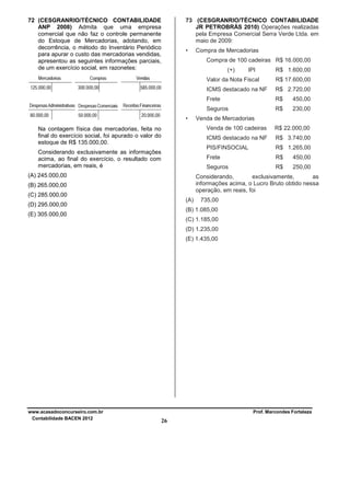 72 (CESGRANRIO/TÉCNICO CONTABILIDADE
ANP 2008) Admita que uma empresa
comercial que não faz o controle permanente
do Estoque de Mercadorias, adotando, em
decorrência, o método do Inventário Periódico
para apurar o custo das mercadorias vendidas,
apresentou as seguintes informações parciais,
de um exercício social, em razonetes:

73 (CESGRANRIO/TÉCNICO CONTABILIDADE
JR PETROBRÁS 2010) Operações realizadas
pela Empresa Comercial Serra Verde Ltda. em
maio de 2009:
•

Compra de Mercadorias
Compra de 100 cadeiras R$ 16.000,00
(+)

IPI

R$ 1.600,00

Valor da Nota Fiscal
ICMS destacado na NF

R$ 2.720,00

Frete

R$

450,00

Seguros
•

R$ 17.600,00

R$

230,00

Venda de Mercadorias
Venda de 100 cadeiras

R$ 1.265,00

Frete

R$

450,00

Seguros

(A) 245.000,00

R$ 3.740,00

PIS/FINSOCIAL

Considerando exclusivamente as informações
acima, ao final do exercício, o resultado com
mercadorias, em reais, é

R$ 22.000,00

ICMS destacado na NF

Na contagem física das mercadorias, feita no
final do exercício social, foi apurado o valor do
estoque de R$ 135.000,00.

R$

250,00

Considerando,
exclusivamente,
as
informações acima, o Lucro Bruto obtido nessa
operação, em reais, foi

(B) 265.000,00
(C) 285.000,00

(A)

(D) 295.000,00

735,00

(B) 1.085,00

(E) 305.000,00

(C) 1.185,00
(D) 1.235,00
(E) 1.435,00

www.acasadoconcurseiro.com.br
Contabilidade BACEN 2012

Prof. Marcondes Fortaleza

26

 