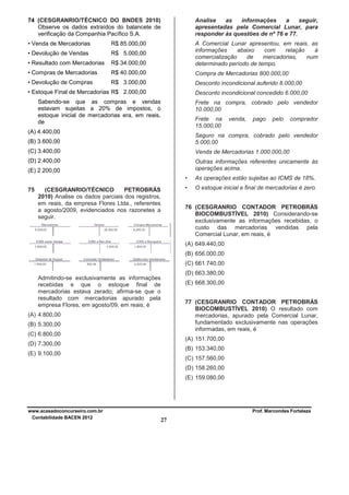 74 (CESGRANRIO/TÉCNICO DO BNDES 2010)
Observe os dados extraídos do balancete de
verificação da Companhia Pacífico S.A.

Analise
as
informações
a
seguir,
apresentadas pela Comercial Lunar, para
responder às questões de nº 76 e 77.

• Venda de Mercadorias

R$ 85.000,00

• Devolução de Vendas

R$ 5.000,00

• Resultado com Mercadorias

R$ 34.000,00

A Comercial Lunar apresentou, em reais, as
informações
abaixo
com
relação
à
comercialização
de
mercadorias,
num
determinado período de tempo.

• Compras de Mercadorias

R$ 40.000,00

Compra de Mercadorias 800.000,00

• Devolução de Compras

R$ 3.000,00

Desconto incondicional auferido 8.000,00

• Estoque Final de Mercadorias R$ 2.000,00

Desconto incondicional concedido 6.000,00

Sabendo-se que as compras e vendas
estavam sujeitas a 20% de impostos, o
estoque inicial de mercadorias era, em reais,
de

Frete na compra, cobrado pelo vendedor
10.000,00
Frete na
15.000,00

(A) 4.400,00

venda,

pago

pelo

comprador

(B) 3.600,00

Seguro na compra, cobrado pelo vendedor
5.000,00

(C) 3.400,00

Venda de Mercadorias 1.000.000,00

(D) 2.400,00

Outras informações referentes unicamente às
operações acima.

(E) 2.200,00
•
75

•

(CESGRANRIO/TÉCNICO
PETROBRÁS
2010) Analise os dados parciais dos registros,
em reais, da empresa Flores Ltda., referentes
a agosto/2009, evidenciados nos razonetes a
seguir.

As operações estão sujeitas ao ICMS de 18%.
O estoque inicial e final de mercadorias é zero.

76 (CESGRANRIO CONTADOR PETROBRÁS
BIOCOMBUSTÍVEL 2010) Considerando-se
exclusivamente as informações recebidas, o
custo das mercadorias vendidas pela
Comercial Lunar, em reais, é
(A) 649.440,00
(B) 656.000,00
(C) 661.740,00
(D) 663.380,00

Admitindo-se exclusivamente as informações
recebidas e que o estoque final de
mercadorias estava zerado, afirma-se que o
resultado com mercadorias apurado pela
empresa Flores, em agosto/09, em reais, é

(E) 668.300,00
77 (CESGRANRIO CONTADOR PETROBRÁS
BIOCOMBUSTÍVEL 2010) O resultado com
mercadorias, apurado pela Comercial Lunar,
fundamentado exclusivamente nas operações
informadas, em reais, é

(A) 4.800,00
(B) 5.300,00
(C) 6.800,00

(A) 151.700,00

(D) 7.300,00

(B) 153.340,00

(E) 9.100,00

(C) 157.560,00
(D) 158.260,00
(E) 159.080,00

www.acasadoconcurseiro.com.br
Contabilidade BACEN 2012

Prof. Marcondes Fortaleza

27

 