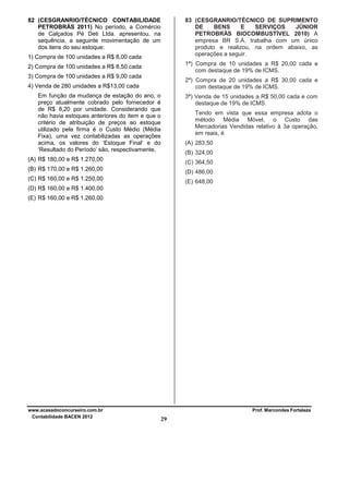 82 (CESGRANRIO/TÉCNICO CONTABILIDADE
PETROBRÁS 2011) No período, a Comércio
de Calçados Pé Deti Ltda. apresentou, na
sequência, a seguinte movimentação de um
dos itens do seu estoque:

83 (CESGRANRIO/TÉCNICO DE SUPRIMENTO
DE
BENS
E
SERVIÇOS
JÚNIOR
PETROBRÁS BIOCOMBUSTÍVEL 2010) A
empresa BR S.A. trabalha com um único
produto e realizou, na ordem abaixo, as
operações a seguir.

1) Compra de 100 unidades a R$ 8,00 cada

1ª) Compra de 10 unidades a R$ 20,00 cada e
com destaque de 19% de ICMS.

2) Compra de 100 unidades a R$ 8,50 cada
3) Compra de 100 unidades a R$ 9,00 cada

2ª) Compra de 20 unidades a R$ 30,00 cada e
com destaque de 19% de ICMS.

4) Venda de 280 unidades a R$13,00 cada
Em função da mudança de estação do ano, o
preço atualmente cobrado pelo fornecedor é
de R$ 8,20 por unidade. Considerando que
não havia estoques anteriores do item e que o
critério de atribuição de preços ao estoque
utilizado pela firma é o Custo Médio (Média
Fixa), uma vez contabilizadas as operações
acima, os valores do ‘Estoque Final’ e do
‘Resultado do Período’ são, respectivamente,

3ª) Venda de 15 unidades a R$ 50,00 cada e com
destaque de 19% de ICMS.
Tendo em vista que essa empresa adota o
método Média Móvel, o Custo das
Mercadorias Vendidas relativo à 3a operação,
em reais, é
(A) 283,50
(B) 324,00

(A) R$ 180,00 e R$ 1.270,00

(C) 364,50

(B) R$ 170,00 e R$ 1.260,00

(D) 486,00

(C) R$ 160,00 e R$ 1.250,00

(E) 648,00

(D) R$ 160,00 e R$ 1.400,00
(E) R$ 160,00 e R$ 1.260,00

www.acasadoconcurseiro.com.br
Contabilidade BACEN 2012

Prof. Marcondes Fortaleza

29

 