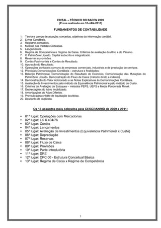 EDITAL – TÉCNICO DO BACEN 2009
(Prova realizada em 31-JAN-2010)

FUNDAMENTOS DE CONTABILIDADE
1.
2.
3.
4.
5.
6.
7.
8.
9.
10.
11.
12.
13.
14.
15.
16.
17.
18.
19.
20.

Teoria e campo de atuação: conceitos, objetivos da informação contábil.
Livros Contábeis.
Registros contábeis.
Método das Partidas Dobradas.
Lançamentos.
Regime de Competência e Regime de Caixa. Critérios de avaliação do Ativo e do Passivo.
O Patrimônio Líquido. Capital subscrito e integralizado.
Reservas e provisões.
Contas Patrimoniais e Contas de Resultado.
Apuração do Resultado.
Operações contábeis comuns às empresas comerciais, industriais e de prestação de serviços.
Principais Demonstrações Contábeis – estrutura e finalidades:
Balanço Patrimonial, Demonstração do Resultado do Exercício, Demonstração das Mutações do
Patrimônio Líquido, Demonstração do Fluxo de Caixa (método direto e indireto).
Demonstração do Valor Adicionado e as Notas Explicativas às Demonstrações Contábeis.
Avaliação de Investimentos pelo método da Equivalência Patrimonial e pelo método do Custo.
Critérios de Avaliação de Estoques – métodos PEPS, UEPS e Média Ponderada Móvel.
Depreciações do Ativo Imobilizado.
Amortizações do Ativo Diferido.
Provisão para crédito de liquidação duvidosa.
Desconto de duplicata.

Os 13 assuntos mais cobrados pela CESGRANRIO de 2009 a 2011:

01º lugar: Operações com Mercadorias
02º lugar: Lei 6.404/76
03º lugar: Contas
04º lugar: Lançamentos
05º lugar: Avaliação de Investimentos (Equivalência Patrimonial x Custo)
06º lugar: Depreciação
07º lugar: Reservas
08º lugar: Fluxo de Caixa
09º lugar: Provisões
10º lugar: Parte Introdutória
11º lugar: DRE
12º lugar: CPC 00 - Estrutura Conceitual Básica
13º lugar: Regime de Caixa x Regime de Competência

3

 
