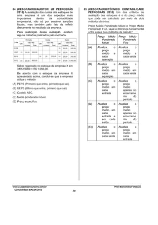 84 (CESGRANRIO/AUDITOR JR PETROBRÁS
2010) A avaliação dos custos dos estoques de
uma empresa é um dos aspectos mais
importantes
dentro
da
contabilidade
empresarial, não só por envolver sanções
fiscais, mas também pelo fato de refletir
diretamente no resultado da empresa.

85 (CESGRANRIO/TÉCNICO CONTABILIDADE
PETROBRÁS 2010) Um dos critérios de
avaliação dos estoques é o do preço médio
que pode ser calculado por meio de dois
métodos distintos:
Preço Médio Ponderado Móvel e Preço Médio
Ponderado Fixo. Qual a diferença fundamental
entre esses dois métodos de cálculo?

Para realização dessa avaliação, existem
alguns métodos praticados pelo mercado.

Preço Médio
Ponderado
Móvel
(A)

Atualiza
o
preço
médio
a
cada saída

Atualiza
o
preço
médio em
cada
aquisição

Atualiza
o
preço
médio em
cada saída

(C)

Atualiza
o
preço
médio em
cada
entrada

Atualiza
o
preço
médio
apenas no
encerrame
nto
do
período

(D)

Atualiza
o
preço
médio em
cada
entrada e
em cada
saída

Atualiza
o
preço
médio
apenas no
encerrame
nto
do
período

(E))

De acordo com o estoque da empresa X
apresentado acima, conclui-se que a empresa
utiliza o método

Atualiza
o
preço
médio
a
cada
operação

(B)

Saldo registrado no estoque da empresa X em
31/12/2009 = R$ 1.050,00.

Preço Médio
Ponderado
Fixo

Atualiza
o
preço
médio em
cada saída

Atualiza
o
preço
médio em
cada
entrada

(A) PEPS (Primeiro que entra, primeiro que sai).
(B) UEPS (Último que entra, primeiro que sai).
(C) Custeio ABC.
(D) Média ponderada móvel.
(E) Preço específico.

www.acasadoconcurseiro.com.br
Contabilidade BACEN 2012

Prof. Marcondes Fortaleza

30

 