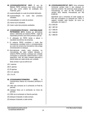 89 (CESGRANRIO/REFAP 2007) Uma empresa
comercial vendeu todo o seu estoque no
exercício anterior. No exercício atual comprou
mercadorias no valor de R$ 10.000,00 e
vendeu 60% dessas mercadorias por R$
8.000,00.

86 (CESGRANRIO/REFAP 2007) O uso do
Método PEPS (primeiro que entra, primeiro
que sai), como critério de avaliação dos
materiais, gera:
(A) superavaliação no custo do produto fabricado.
(B) superavaliação
vendidos.

no

custo

dos

produtos

Admitindo que a empresa só está sujeita ao
PIS não cumulativo e à alíquota de 1,65%, o
registro contábil, pelo líquido, do lucro na
operação, em reais, é:

(C) subavaliação no custo do produto.
(D) menor lucro tributável.

(A) 2.000,00

(E) maior custo dos produtos acabados.

(B) 1.967,00
(C) 1.958,00

87 (CESGRANRIO/TÉCNICO CONTABILIDADE
PETROBRÁS 2011) Analise as afirmativas
abaixo, referentes ao sistema PEPS – sigla da
expressão primeiro que entra primeiro que sai.

(D) 1.948,00
(E) 1.868,00

I – A utilização do PEPS tende a elevar o
resultado econômico da empresa.
II – O sistema PEPS considera o custo das
mercadorias vendidas como o correspondente
ao custo de compra da mercadoria mais antiga
remanescente no estoque.
III - Normalmente usado para produtos ou
mercadorias de valor unitário elevado, o
sistema PEPS controla o estoque por unidade
comprada ou produzida, determinando o custo
específico, real, de cada unidade estocada e
dando baixa em cada venda, por unidade.
Está correto o que se afirma em
(A) I, apenas.
(B) II, apenas.
(C) III apenas.
(D) I e II, apenas.
(E) I, II e III.
88 (CESGRANRIO/TERMORIO
2009)
A
característica básica do inventário periódico é
que o
(A) valor das compras só é conhecido no final do
período.
(B) estoque físico só é conhecido no início do
período.
(C) CMV só é conhecido no final do período.
(D) estoque é baixado a cada compra.
(E) estoque é baixado a cada venda.

www.acasadoconcurseiro.com.br
Contabilidade BACEN 2012

Prof. Marcondes Fortaleza

31

 