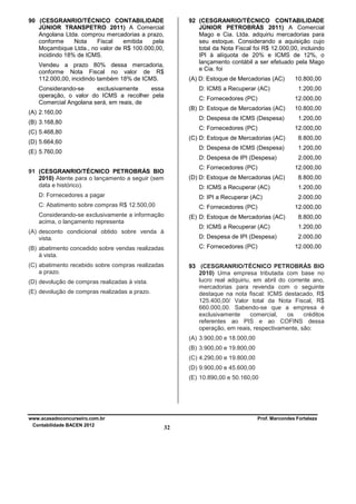 90 (CESGRANRIO/TÉCNICO CONTABILIDADE
JÚNIOR TRANSPETRO 2011) A Comercial
Angolana Ltda. comprou mercadorias a prazo,
conforme
Nota
Fiscal
emitida
pela
Moçambique Ltda., no valor de R$ 100.000,00,
incidindo 18% de ICMS.

92 (CESGRANRIO/TÉCNICO CONTABILIDADE
JÚNIOR PETROBRÁS 2011) A Comercial
Mago e Cia. Ltda. adquiriu mercadorias para
seu estoque. Considerando a aquisição cujo
total da Nota Fiscal foi R$ 12.000,00, incluindo
IPI à alíquota de 20% e ICMS de 12%, o
lançamento contábil a ser efetuado pela Mago
e Cia. foi

Vendeu a prazo 80% dessa mercadoria,
conforme Nota Fiscal no valor de R$
112.000,00, incidindo também 18% de ICMS.

(A) D: Estoque de Mercadorias (AC)
D: ICMS a Recuperar (AC)

Considerando-se
exclusivamente
essa
operação, o valor do ICMS a recolher pela
Comercial Angolana será, em reais, de

C: Fornecedores (PC)

10.800,00
1.200,00
12.000,00

(B) D: Estoque de Mercadorias (AC)

(B) 3.168,80

10.800,00

D: Despesa de ICMS (Despesa)

(A) 2.160,00

1.200,00

C: Fornecedores (PC)

(C) 5.468,80

12.000,00

(C) D: Estoque de Mercadorias (AC)

1.200,00

D: Despesa de IPI (Despesa)

(E) 5.760,00

8.800,00

D: Despesa de ICMS (Despesa)

(D) 5.664,60

2.000,00

C: Fornecedores (PC)

91 (CESGRANRIO/TÉCNICO PETROBRÁS BIO
2010) Atente para o lançamento a seguir (sem
data e histórico).

12.000,00

(D) D: Estoque de Mercadorias (AC)

8.800,00

D: ICMS a Recuperar (AC)

1.200,00

D: Fornecedores a pagar

D: IPI a Recuperar (AC)

2.000,00

C: Abatimento sobre compras R$ 12.500,00

C: Fornecedores (PC)

Considerando-se exclusivamente a informação
acima, o lançamento representa

12.000,00

(E) D: Estoque de Mercadorias (AC)

8.800,00

D: ICMS a Recuperar (AC)

1.200,00

D: Despesa de IPI (Despesa)

(A) desconto condicional obtido sobre venda à
vista.

2.000,00

C: Fornecedores (PC)

(B) abatimento concedido sobre vendas realizadas
à vista.
(C) abatimento recebido sobre compras realizadas
a prazo.

12.000,00

93 (CESGRANRIO/TÉCNICO PETROBRÁS BIO
2010) Uma empresa tributada com base no
lucro real adquiriu, em abril do corrente ano,
mercadorias para revenda com o seguinte
destaque na nota fiscal: ICMS destacado, R$
125.400,00/ Valor total da Nota Fiscal, R$
660.000,00. Sabendo-se que a empresa é
exclusivamente
comercial,
os
créditos
referentes ao PIS e ao COFINS dessa
operação, em reais, respectivamente, são:

(D) devolução de compras realizadas à vista.
(E) devolução de compras realizadas a prazo.

(A) 3.900,00 e 18.000,00
(B) 3.900,00 e 19.800,00
(C) 4.290,00 e 19.800,00
(D) 9.900,00 e 45.600,00
(E) 10.890,00 e 50.160,00

www.acasadoconcurseiro.com.br
Contabilidade BACEN 2012

Prof. Marcondes Fortaleza

32

 