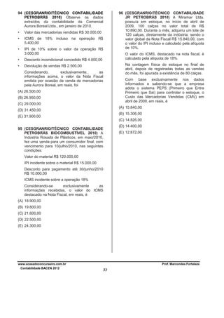 94 (CESGRANRIO/TÉCNICO CONTABILIDADE
PETROBRÁS 2010) Observe os dados
extraídos da contabilidade da Comercial
Aurora Boreal Ltda., em janeiro de 2010.
•

Valor das mercadorias vendidas R$ 30.000,00

•

ICMS de 18% incluso na operação R$
5.400,00

•

96 (CESGRANRIO/TÉCNICO CONTABILIDADE
JR PETROBRÁS 2010) A Miramar Ltda.
possuía em estoque, no início de abril de
2009, 100 calças no valor total de R$
10.890,00. Durante o mês, adquiriu um lote de
120 calças, diretamente da indústria, sendo o
valor global da Nota Fiscal R$ 15.840,00, com
o valor do IPI incluso e calculado pela alíquota
de 10%.

IPI de 10% sobre o valor da operação R$
3.000,00

•

Desconto incondicional concedido R$ 4.000,00

•

O valor do ICMS, destacado na nota fiscal, é
calculado pela alíquota de 18%.

Devolução de vendas R$ 2.500,00

Na contagem física do estoque no final de
abril, depois de registradas todas as vendas
do mês, foi apurada a existência de 80 calças.

Considerando,
exclusivamente,
as
informações acima, o valor da Nota Fiscal
emitida por ocasião da venda de mercadorias
pela Aurora Boreal, em reais, foi

Com base exclusivamente nos dados
informados e sabendo-se que a empresa
adota o sistema PEPS (Primeiro que Entra
Primeiro que Sai) para controlar o estoque, o
Custo das Mercadorias Vendidas (CMV) em
abril de 2009, em reais, é

(A) 26.500,00
(B) 26.950,00
(C) 29.000,00

(A) 15.840,00

(D) 31.450,00

(B) 15.306,00

(E) 31.900,00

(C) 14.826,00
(D) 14.400,00

95 (CESGRANRIO/TÉCNICO CONTABILIDADE
PETROBRÁS BIOCOMBUSTÍVEL 2010) A
Indústria Rosada de Plásticos, em maio/2010,
fez uma venda para um consumidor final, com
vencimento para 10/julho/2010, nas seguintes
condições:

(E) 12.872,00

Valor do material R$ 120.000,00
IPI incidente sobre o material R$ 15.000,00
Desconto para pagamento até 30/junho/2010
R$ 10.000,00
ICMS incidente sobre a operação 18%
Considerando-se
exclusivamente
as
informações recebidas, o valor do ICMS
destacado na Nota Fiscal, em reais, é
(A) 18.900,00
(B) 19.800,00
(C) 21.600,00
(D) 22.500,00
(E) 24.300,00

www.acasadoconcurseiro.com.br
Contabilidade BACEN 2012

Prof. Marcondes Fortaleza

33

 