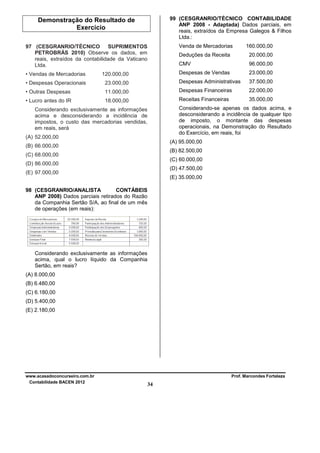 99 (CESGRANRIO/TÉCNICO CONTABILIDADE
ANP 2008 - Adaptada) Dados parciais, em
reais, extraídos da Empresa Galegos & Filhos
Ltda.:

Demonstração do Resultado de
Exercício
97 (CESGRANRIO/TÉCNICO SUPRIMENTOS
PETROBRÁS 2010) Observe os dados, em
reais, extraídos da contabilidade da Vaticano
Ltda.

Venda de Mercadorias

160.000,00

Deduções da Receita

20.000,00

CMV

96.000,00

• Vendas de Mercadorias

120.000,00

Despesas de Vendas

23.000,00

• Despesas Operacionais

23.000,00

Despesas Administrativas

37.500,00

• Outras Despesas

11.000,00

Despesas Financeiras

22.000,00

• Lucro antes do IR

18.000,00

Receitas Financeiras

35.000,00

Considerando-se apenas os dados acima, e
desconsiderando a incidência de qualquer tipo
de imposto, o montante das despesas
operacionais, na Demonstração do Resultado
do Exercício, em reais, foi

Considerando exclusivamente as informações
acima e desconsiderando a incidência de
impostos, o custo das mercadorias vendidas,
em reais, será
(A) 52.000,00

(A) 95.000,00

(B) 66.000,00

(B) 82.500,00

(C) 68.000,00

(C) 60.000,00

(D) 86.000,00

(D) 47.500,00

(E) 97.000,00

(E) 35.000,00

98 (CESGRANRIO/ANALISTA
CONTÁBEIS
ANP 2008) Dados parciais retirados do Razão
da Companhia Sertão S/A, ao final de um mês
de operações (em reais):

Considerando exclusivamente as informações
acima, qual o lucro líquido da Companhia
Sertão, em reais?
(A) 8.000,00
(B) 6.480,00
(C) 6.180,00
(D) 5.400,00
(E) 2.180,00

www.acasadoconcurseiro.com.br
Contabilidade BACEN 2012

Prof. Marcondes Fortaleza

34

 